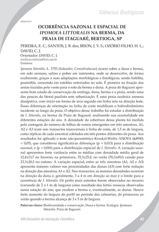 Ciências Biológicas
VIII Encontro de Iniciação Científica 43
008394/2011
OCORRÊNCIA SAZONAL E ESPACIAL DE
IPOMOEA LITTORALIS NA BERMA, DA
PRAIA DE ITAGUARÉ, BERTIOGA, SP
PEREIRA, E. C.; SANTOS, J. B. dos; BISON, J. V. S.; OZÓRIO FILHO, H. L.;
DAVID, C. J.
Orientador: DAVID, C. J.
emillyncristhina@bol.com.br
Uninove
Ipomoea littoralis, L. 1753 (Solanales, Convolvulaceae) ocorre sobre a duna e berma,
em solo arenoso, salino e pobre em nutrientes, onde se desenvolve, de forma
exuberante, graças a suas adaptações morfológicas e fisiológicas, sendo halófita,
psamófila, crescendo em estolões enterrados no solo. É pioneira na fixação das
areias trazidas pelo vento para o solo da berma e duna. A praia do Itaguaré apre-
senta bom estado de conservação da restinga, duna, berma e a praia, sendo uma
das poucas do litoral paulista sem urbanização. É uma praia oceânica arenosa
dissipativa, com início em forma de arco seguido em linha reta na direção leste.
Essas diferenças de orientação na linha de costa modificam o hidrodinâmismo
incidente ao longo da praia. O objetivo desse trabalho foi estudar a distribuição
de I. littoralis, na berma da Praia de Itaguaré, analisando sua sazonalidade em
diferentes estações do ano. A densidade da cobertura dessa planta foi medida
pela contagem do número de folhas de ramos emergentes em três amostras, A1,
A2 e A3 (com seis transectos transversais à linha de costa, de 1,5 m de largura,
como réplicas de cada amostra) coletados em três pontos diferentes da praia. Aos
resultados foi aplicado o teste não-paramétrico Kruskal-Wallis ANOVA (α
< 0,05), que considerou significativas diferenças (p = 0,013) para a distribuição
sazonal, e (p < 0,001) para a distribuição espacial de I. littoralis. A variação sazo-
nal apresentou forte variância entre as médias com densidade média geral de
12,4±13,7 no Inverno; na primavera, 35,3±25,2; no verão (70,3±69,1) caindo para
23,3±20,2 no outono. A variação espacial, entre as três amostras (A1, A2 e A3)
apresenta maiores valores nas proximidades das dunas (A3) com forte redução
na direção das amostras A1 e A2. Nos transectos, as maiores densidades ocorrem
na direção da duna e, geralmente, 3 a 4 m em direção ao mar é o limite para a
ocorrência de I. littoralis. Os perfis mais estreitos foram observados no inverno
(variando de 2 a 1 m de largura) como resultado das fortes ressacas observadas
nessa estação do ano, que erodem a berma e, eventualmente, as dunas. Houve
forte aumento da largura do perfil no período das calmarias, da primavera ao
verão quando a berma alcança de 3 e 5 m de largura.
Palavras-chave: Biodiversidade e conservação. Duna e berma. Ecologia. Ipomoea
littoralis. Praia de Itaguaré.
 