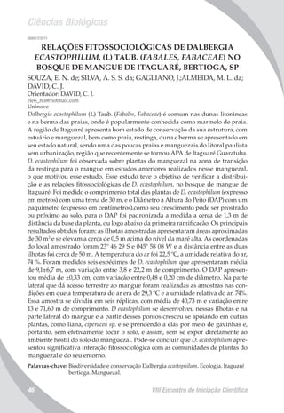 Ciências Biológicas
VIII Encontro de Iniciação Científica46
008417/2011
RELAÇÕES FITOSSOCIOLÓGICAS DE DALBERGIA
ECASTOPHILUM, (L) TAUB. (FABALES, FABACEAE) NO
BOSQUE DE MANGUE DE ITAGUARÉ, BERTIOGA, SP
SOUZA, E. N. de; SILVA, A. S. S. da; GAGLIANO, J.;ALMEIDA, M. L. da;
DAVID, C. J.
Orientador: DAVID, C. J.
eleo_n.s@hotmail.com
Uninove
Dalbergia ecastophilum (L) Taub. (Fabales, Fabaceae) é comum nas dunas litorâneas
e na berma das praias, onde é popularmente conhecida como marmelo de praia.
A região de Itaguaré apresenta bom estado de conservação da sua estrutura, com
estuário e manguezal, bem como praia, restinga, duna e berma se apresentado em
seu estado natural, sendo uma das poucas praias e manguezais do litoral paulista
sem urbanização, região que recentemente se tornou APA de Itaguaré Guaratuba.
D. ecastophilum foi observada sobre plantas do manguezal na zona de transição
da restinga para o mangue em estudos anteriores realizados nesse manguezal,
o que motivou esse estudo. Esse estudo teve o objetivo de verificar a distribui-
ção e as relações fitossociológicas de D. ecastophilum, no bosque de mangue de
Itaguaré. Foi medido o comprimento total das plantas de D. ecastophilum (expresso
em metros) com uma trena de 30 m, e o Diâmetro à Altura do Peito (DAP) com um
paquímetro (expresso em centímetros).como seu crescimento pode ser prostrado
ou próximo ao solo, para o DAP foi padronizada a medida a cerca de 1,3 m de
distância da base da planta, ou logo abaixo da primeira ramificação. Os principais
resultados obtidos foram: as ilhotas amostradas apresentaram áreas aproximadas
de 30 m2
e se elevam a cerca de 0,5 m acima do nível da maré alta. As coordenadas
do local amostrado foram 23º 46 29 S e 045º 58 08 W e a distância entre as duas
ilhotas foi cerca de 50 m. A temperatura do ar foi 22,5 ºC, a umidade relativa do ar,
74 %. Foram medidos seis espécimes de D. ecastophilum que apresentaram média
de 9,1±6,7 m, com variação entre 3,8 e 22,2 m de comprimento. O DAP apresen-
tou média de ±0,33 cm, com variação entre 0,48 e 0,20 cm de diâmetro. Na parte
lateral que dá acesso terrestre ao mangue foram realizadas as amostras nas con-
dições em que a temperatura do ar era de 29,3 ºC e a umidade relativa do ar, 74%.
Essa amostra se dividiu em seis réplicas, com média de 40,73 m e variação entre
13 e 71,60 m de comprimento. D ecastophilum se desenvolveu nessas ilhotas e na
parte lateral do mangue e a partir desses pontos cresceu se apoiando em outras
plantas, como liana, ciperacea sp. e se prendendo a elas por meio de gavinhas e,
portanto, sem efetivamente tocar o solo, e assim, sem se expor diretamente ao
ambiente hostil do solo do manguezal. Pode-se concluir que D. ecastophilum apre-
sentou significativa interação fitossociológica com as comunidades de plantas do
manguezal e do seu entorno.
Palavras-chave: Biodiversidade e conservação Dalbergia ecastophilum. Ecologia. Itaguaré
bertioga. Manguezal.
 