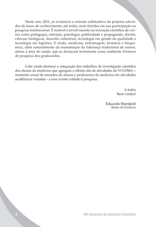 VIII Encontro de Iniciação Científica4
Neste ano, 2011, se evidencia a entrada substantiva de projetos advin-
dos de áreas de conhecimento, até então, mais tímidas em sua participação na
pesquisa institucional. É notável o envolvimento na iniciação científica de cur-
sos como pedagogia, nutrição, psicologia, publicidade e propaganda, direito,
ciências biológicas, desenho industrial, tecnologia em gestão da qualidade e
tecnologia em logística. E ainda, medicina, enfermagem, farmácia e bioquí-
mica, além naturalmente da manutenção da liderança tradicional de outros,
afetos à área de saúde, que se destacam fortemente como ambiente Uninove
de pesquisa dos graduandos.
Cabe ainda destacar a integração dos trabalhos de investigação científica
dos alunos da medicina que agregam o último dia de atividades do VI COMA –
momento anual de encontro de alunos e professores da medicina em atividades
acadêmicas variadas - a esse evento voltado à pesquisa.
A todos
Bem-vindos!
Eduardo Storópoli
Reitor da Uninove
 