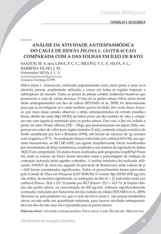 Ciências Biológicas
VIII Encontro de Iniciação Científica 51
	 FARMÁCIA E BIOQUÍMICA
007684/2011
ANÁLISE DA ATIVIDADE ANTIESPASMÓDICA
DO CAULE DE BIDENS PILOSA L. (ASTERACEAE)
COMPARADA COM A DAS FOLHAS EM ÍLEO DE RATO
SANTOS, M. S. dos; LIMA, P. C. C.; RIGONI, V. L. S.; SILVA, F. L.;
BARBOSA FILHO, J. M.
Orientador: SILVA, J. L. V.
marianestaphanato@gmail.com
Uninove/Unifesp/UFPB
Bidens pilosa L. (Asteraceae), conhecida popularmente como picão preto, é uma erva
daninha perene, amplamente utilizada, e cresce em todas as regiões tropicais e
subtropicais do mundo. Todas as partes da planta contêm moléculas bioativas que
promovem a cura de várias doenças. O fato de as partes aéreas bidens pilosa terem
efeito antiespasmódico em íleo de cobaia (SEYAMA et al., 2009), foi determinante
para que se investigasse se o caule também possui tal efeito. Em razão disso, busca-
se, por meio desse estudo, observar o efeito antiespasmódico do extrato etanólico
bruto, obtido do caule (Bpc-EtOH) de bidens pilosa em íleo isolado de rato, e compa-
rar este com aquele já reportado para as partes aéreas. Para isso, o íleo foi isolado a
partir de ratos Wistar albinos (250 – 350g), que permaneceram em jejum (24h), sus-
pensos em cubas de vidro para órgãos isolados (5 mL), contendo solução nutritiva de
Krebs modificada por Sun e Benishin (1994), sob tensão de repouso de 1g, aerados
com oxigênio, a 37 °C. As contrações fásicas induzidas por carbacol (10 6 M), um ago-
nista muscarínico, ou KCl (40 mM), um agente despolarizante, foram monitoradas
por transdutores de força isométricos, acoplados a um sistema de aquisição de dados
AQCD em computador. Os dados foram analisados pelo programa GraphPad Prism
4.0, onde os valores de Emax foram descritos como a percentagem de inibição da
contração induzida pelos agentes contráteis. A análise estatística foi realizada utili-
zando ANOVA de uma-via, seguido do pós-teste de Bonferroni, onde valores de p
< 0,05 foram considerados significantes. Todos os procedimentos foram aprovados
pelo Comitê de Ética em Pesquisa (CEP 0038/10). O extrato Bpc-EtOH (500 µg/mL)
não inibiu, de maneira significante, as contrações do íleo (n = 2), induzidas tanto por
carbacol (Emax= 26,8 ± 2,8 %) quanto por KCl (Emax= 25,1 ± 14,3 %). Já frações obti-
das das partes aéreas, na concentração de 500 µg/mL, inibiram significantemente
contrações induzidas por histamina em íleo isolado de cobaia (SEYAMA et al., 2009).
Descreve-se, pela primeira vez, que o caule de bidens pilosa L. não possui metabólitos
ativos, ou não estão em quantidade suficiente, para exercer atividade antiespasmó-
dica em íleo de rato, mas ela é reportada para as partes aéreas.
Palavras-chave: Atividade antiespasmódica. Bidens pilosa. Caule. Íleo de rato. Músculo liso.
 
