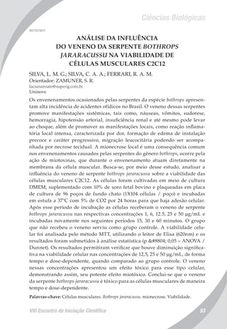Ciências Biológicas
VIII Encontro de Iniciação Científica 53
007757/2011
ANÁLISE DA INFLUÊNCIA
DO VENENO DA SERPENTE BOTHROPS
JARARACUSSU NA VIABILIDADE DE
CÉLULAS MUSCULARES C2C12
SILVA, L. M. G.; SILVA, C. A. A.; FERRARI, R. A. M.
Orientador: ZAMUNER, S. R.
lucianamiato@superig.com.br
Uninove
Os envenenamentos ocasionados pelas serpentes da espécie bothrops apresen-
tam alta incidência de acidentes ofídicos no Brasil. O veneno dessas serpentes
promove manifestações sistêmicas, tais como, náuseas, vômitos, sudorese,
hemorragia, hipotensão arterial, insuficiência renal e até mesmo pode levar
ao choque, além de promover as manifestações locais, como reação inflama-
tória local intensa, caracterizada por dor, formação de edema de instalação
precoce e caráter progressivo, migração leucocitária podendo ser acompa-
nhada por necrose tecidual. A mionecrose local é uma consequência comum
nos envenenamentos causados pelas serpentes do gênero bothrops, ocorre pela
ação de miotoxinas, que durante o envenenamento atuam diretamente na
membrana da célula muscular. Busca-se, por meio desse estudo, analisar a
influência do veneno de serpente bothrops jararacussu sobre a viabilidade das
células musculares C2C12. As células foram cultivadas em meio de cultura
DMEM, suplementado com 10% de soro fetal bovino e plaqueadas em placa
de cultura de 96 poços de fundo chato (1X104 células / poço) e incubadas
em estufa a 37ºC com 5% de CO2 por 24 horas para que haja adesão celular.
Após esse período de incubação as células receberam o veneno de serpente
bothrops jararacussu nas respectivas concentrações 1, 6, 12.5, 25 e 50 µg/mL e
incubadas novamente nos seguintes períodos 15, 30 e 60 minutos. O grupo
que não recebeu o veneno serviu como grupo controle. A viabilidade celu-
lar foi analisada pelo método MTT, utilizando o leitor de Elisa (620nm) e os
resultados foram submetidos à análise estatística (p ≤ 0,05 – ANOVA /
Dunnet). Os resultados permitiram verificar que houve diminuição significa-
tiva na viabilidade celular nas concentrações de 12,5, 25 e 50 µg/mL, de forma
tempo e dose-dependente, quando comparado ao grupo controle. O veneno
nessas concentrações apresentou um efeito tóxico para esse tipo celular,
demonstrando assim, seu potente efeito miotóxico. Conclui-se que o veneno
da serpente bothrops jararacussu é tóxico para as células musculares de maneira
tempo e dose-dependente.
Palavras-chave: Células musculares. Bothrops jararacussu. mionecrose. Viabilidade.
 