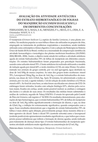 Ciências Biológicas
VIII Encontro de Iniciação Científica56
008334/2011
AVALIAÇÃO DA ATIVIDADE ANTIÚLCERA
DO EXTRATO HIDROETANÓLICO DE FOLHAS
DO MANJERICÃO (OCIMUM BASILICUM L.)
EM DIFERENTES CONCENTRAÇÕES
FERNANDES, M. S.; MAIA, S. K.; MENEZES, P. L.; SILVA, O. L.; ODA, E. A.
Orientador: WADT, N. S. Y.
mama_pop10@hotmail.com
Uninove
O manjericão (Ocimum basilicum L.), espécie da família Lamiaceae, é uma planta aro-
mática. Na medicina popular as suas folhas e flores são utilizadas no preparo de chás,
empregado no tratamento de problemas respiratórios e reumáticos, sendo também
utilizado como antisséptico e tônico digestivo. Com a adoção da Fitoterapia no Sistema
Único de Saúde (SUS) no Brasil, verifica-se a necessidade de comprovação científica da
atividade farmacológica e toxicológica das plantas medicinais brasileiras (ALONSO,
2004; BRASIL, 2006). Assim, o objetivo neste estudo foi verificar a atividade antiúlcera
aguda de extrato hidroalcoólico 70% de folhas de manjericão em diferentes concen-
trações. Os extratos hidroetanólicos foram preparados por percolação fracionada,
usando como solvente etanol 70%. O teste antiúlcera foi realizado utilizando o modelo
de indução aguda por etanol 60% e ácido clorídrico 0,3 M, em ratas Wistar. Foi admi-
nistrado nos animais do grupo controle, por via oral (gavagem), água destilada na
dose de 1ml/100g de massa corpórea. As ratas dos grupos testes receberam: etanol
70%, Lanzoprazol 30mg/Kg, na dose de 1mL/kg, e o extrato hidroalcoólico do man-
jericão, nas doses de 1ml e 0,5mL/kg. Após 30 minutos, foi administrado a todos os
animais, por via oral, o agente indutor, 1 ml de solução de ácido clorídrico a 0,3 M em
etanol a 60%. Ao final de uma hora, as ratas foram sacrificadas em câmara de CO2. Os
estômagos foram retirados, lavados com solução fisiologia 0,9%, abertos pela curva-
tura maior, fixados em cortiça, sendo assim possível realizar as análises e contagem
das lesões e o cálculo de suas áreas. Os resultados das médias foram submetidos à
análise de variância, seguido de Tukey/ANOVA. O ensaio foi aprovado pelo Comitê
de Ética da Uninove, sob registro nº 34/2010. Os resultados demonstraram, para ulce-
rações do tipo hemorrágicas, que o extrato hidroetanólico 70% de folhas de manjericão
na dose de 1mL/Kg inibiu significativamente a formação de úlceras, e que, na dose
de 0,5mL/kg, a inibição foi extremamente significativa, quando comparados com a
água. Esses resultados demonstram que a ingestão de extrato hidroetanólico 70% de
folhas é mais efetivo após diluição, provavelmente porque dessa maneira dilui-se o
fator agressivo do álcool. Tanto o álcool 70% (controle solvente) como o lanzoprazol
(controle positivo) não apresentaram resultados significativos, o que indica que o man-
jericão possui substâncias que inibem a formação de úlceras agudas, sendo indicado
para tratamento de doenças desse tipo. O extrato hidroetanólico de manjericão apre-
sentou atividade antiúlcera muito significativa na concentração de 0,5 mL/Kg.
Palavras-chave: Antiúlcera. Fitoterápicos. Manjericão. Ocimum basilicum L.
 
