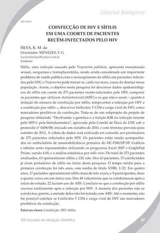 Ciências Biológicas
VIII Encontro de Iniciação Científica 57
008138/2011
COINFECÇÃO DE HIV E SÍFILIS
EM UMA COORTE DE PACIENTES
RECÉM-INFECTADOS PELO HIV
SILVA, K. M. da
Orientador: MENEZES, F. G.
karine16milani@yahoo.com.br
Uninove
Sífilis, uma infecção causada pelo Treponema pallidum, apresenta transmissão
sexual, sanguínea e transplacentária, sendo ainda considerada um importante
problema de saúde pública.com o ressurgimento da sífilis em pacientes infecta-
dos pelo HIV, o Treponema pode tornar-se, cada vez mais, causa da doença nessa
população. Assim, o objetivo nesta pesquisa foi descrever dados epidemiológi-
cos da sífilis em coorte de 273 pacientes recém-infectados pelo HIV, comparar
os pacientes que utilizam Antiretroviral (ARV) e os que não o usam – quanto à
redução do número de coinfecção por sífilis, tempo entre a infecção por HIV e
a coinfecção por sífilis –, descrever linfócitos T CD4 e carga viral do HIV, como
marcadores preditivos da coinfecção. Trata-se de um subprojeto do projeto de
pesquisa intitulado “Decifrando a genética e a função KIR na infecção recente
pelo HIV-1 pela bioinformática”, aprovado pelo Comitê de Ética da USP, sob o
protocolo nº 0458/08; iniciado em outubro de 2010, e com término previsto para
outubro de 2012. A coleta de dados será realizada em consulta aos prontuários
de 273 pacientes infectados pelo HIV. Os pacientes estão sendo acompanha-
dos no ambulatório de imunodeficiência primária do HC-FMUSP-SP. Gráficos
e tabelas serão representados utilizando os programas Excel 2007 e GraphPad
Prism, versão 4.00, e a análise estatística por odds ratio. Do total de 273 pacientes
analisados, 63 apresentaram sífilis; e 210, não. Dos 63 pacientes, 15 coinfectados
já eram portadores de sífilis no início desta pesquisa. O tempo médio para a
primeira coinfecção foi três anos, com média de título VDRL 1/22. Em quatro
anos, 17 pacientes apresentaram sífilis mais de três vezes; e 9 participantes, duas
a quatro vezes em um único ano. Dos 48 voluntários que se coinfectaram após o
início do estudo, 22 faziam uso de ARV. Concluiu-se que a coinfecção por sífilis
ocorreu tardiamente após a infecção por HIV. A maioria dos pacientes não se
coinfectou; porém, a metade deles não foi tratada com ARV. Até o momento, não
foi possível concluir se Linfócitos T CD4 e carga viral do HIV são marcadores
preditivos da coinfecção.
Palavras-chave: Coinfecção. HIV. Sífilis.
 