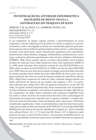 Ciências Biológicas
VIII Encontro de Iniciação Científica60
007710/2011
INVESTIGAÇÃO DA ATIVIDADE ESPASMOLÍTICA
DAS RAÍZES DE BIDENS PILOSA L.
(ASTERACEAE) EM TRAQUEIA DE RATO
MORAIS, T. M. de; SILVA, F. L.; BARBOSA FILHO, J. M.;
NOUAILHETAS, V. L. A.
Orientador: SILVA, J. L. V.
tania_meski@yahoo.com.br
Uninove/Unifesp/UFPB
O uso terapêutico de drogas vegetais permite o desenvolvimento de novos
compostos, e um dos critérios para se descobrir ou validar as espécies é o quimio-
taxonômico, onde a investigação se baseia nos constituintes químicos presentes.
Entre espécies nativas do Brasil, podemos destacar bidens pilosa L., conhecida popu-
larmente como picão-preto, sendo indicada pela população como estimulante,
desobstruente, antiescorbútica, sialagoga, antidisentérica, antileucorreica, vermí-
fuga e vulnerária, utilizada especialmente contra icterícia, diabetes e inflamações
(CORRÊA, 1984). Dessa espécie, apenas as partes aéreas/folhas foram testadas
modelos de músculos lisos: efeito hipotensor sobre ratos hipertensos (DIMO et
al., 1998), efeito relaxante sobre músculo vascular de rato (NGUELEFACK et al.,
2005), efeito em útero de rata (LONGO et al., 2008) e em íleo de cobaia (SEYAMA
et al., 2009). Busca-se, por meio desse estudo, investigar o possível efeito relaxante
do extrato etanólico bruto obtido das raízes (Bpr-EtOH) de bidens pilosa em tra-
queia isolada de rato. Para isso, anéis de traqueia isolados de ratos Wistar albinos
(250 e 350g) foram suspensas em cubas de vidro, contendo solução nutritiva de
Krebs, sob tensão de repouso de 1g, aeradas com oxigênio, a 37ºC. As contra-
ções induzidas por carbacol (10 6 M), um agonista muscarínico, ou por KCl (60
mM), um agente contrátil despolarizante, foram monitoradas com transdutores
de força isométricos acoplados a um sistema de aquisição de dados AQCAD em
um computador. Os dados foram analisados pelo programa GraphPad Prism
4.0, onde os valores de Emax do extrato foram descritos como a percentagem de
relaxamento da traqueia pré-contraída com os agentes contráteis. A análise esta-
tística foi realizada utilizando o Teste t de Student, onde valores de p < 0,05 foram
considerados significantes. Todos os procedimentos experimentais foram apro-
vados pelo Comitê de Ética em Pesquisa (CEP 0038/10). O extrato Bpr-EtOH (500
μg/mL) não relaxou de maneira significante a traqueia (n = 2) pré-contraída
com carbacol (Emax= 2,4 ± 1,7 %) nem com KCl (Emax= 2,0 %). Reporta-se pela
primeira vez que as raízes de bidens pilosa L. não possuem metabólitos ativos, ou
estão em quantidade insuficiente, para exercer atividade relaxante na traqueia de
rato.
Palavras-chave: Atividade relaxante. Bidens pilosa L. Raízes. Músculo liso. Traqueia
de rato.
 