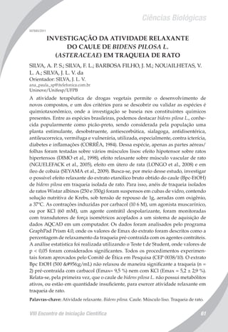 Ciências Biológicas
VIII Encontro de Iniciação Científica 61
007685/2011
INVESTIGAÇÃO DA ATIVIDADE RELAXANTE
DO CAULE DE BIDENS PILOSA L.
(ASTERACEAE) EM TRAQUEIA DE RATO
SILVA, A. P. S.; SILVA, F. L.; BARBOSA FILHO, J. M.; NOUAILHETAS, V.
L. A.; SILVA, J. L. V. da
Orientador: SILVA, J. L. V.
ana_paula_sp@itelefonica.com.br
Uninove/Unifesp/UFPB
A atividade terapêutica de drogas vegetais permite o desenvolvimento de
novos compostos, e um dos critérios para se descobrir ou validar as espécies é
quimiotaxonômico, onde a investigação se baseia nos constituintes químicos
presentes. Entre as espécies brasileiras, podemos destacar bidens pilosa L., conhe-
cida popularmente como picão-preto, sendo considerada pela população uma
planta estimulante, desobstruente, antiescorbútica, sialagoga, antidisentérica,
antileucorreica, vermífuga e vulnerária, utilizada, especialmente, contra icterícia,
diabetes e inflamações (CORRÊA, 1984). Dessa espécie, apenas as partes aéreas/
folhas foram testadas sobre vários músculos lisos: efeito hipotensor sobre ratos
hipertensos (DIMO et al., 1998), efeito relaxante sobre músculo vascular de rato
(NGUELEFACK et al., 2005), efeito em útero de rata (LONGO et al., 2008) e em
íleo de cobaia (SEYAMA et al., 2009). Busca-se, por meio desse estudo, investigar
o possível efeito relaxante do extrato etanólico bruto obtido do caule (Bpc-EtOH)
de bidens pilosa em traqueia isolada de rato. Para isso, anéis de traqueia isolados
de ratos Wistar albinos (250 e 350g) foram suspensos em cubas de vidro, contendo
solução nutritiva de Krebs, sob tensão de repouso de 1g, aeradas com oxigênio,
a 37ºC. As contrações induzidas por carbacol (10 6 M), um agonista muscarínico,
ou por KCl (60 mM), um agente contrátil despolarizante, foram monitoradas
com transdutores de força isométricos acoplados a um sistema de aquisição de
dados AQCAD em um computador. Os dados foram analisados pelo programa
GraphPad Prism 4.0, onde os valores de Emax do extrato foram descritos como a
percentagem de relaxamento da traqueia pré-contraída com os agentes contráteis.
A análise estatística foi realizada utilizando o Teste t de Student, onde valores de
p < 0,05 foram considerados significantes. Todos os procedimentos experimen-
tais foram aprovados pelo Comitê de Ética em Pesquisa (CEP 0038/10). O extrato
Bpc EtOH (500 μg/mL) não relaxou de maneira significante a traqueia (n =
2) pré-contraída com carbacol (Emax= 9,5 %) nem com KCl (Emax = 5,2 ± 2,9 %).
Relata-se, pela primeira vez, que o caule de bidens pilosa L. não possui metabólitos
ativos, ou estão em quantidade insuficiente, para exercer atividade relaxante em
traqueia de rato.
Palavras-chave: Atividade relaxante. Bidens pilosa. Caule. Músculo liso. Traqueia de rato.
 