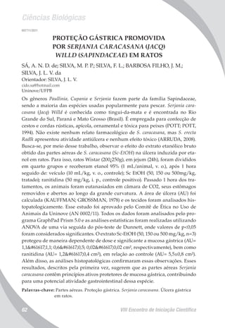 Ciências Biológicas
VIII Encontro de Iniciação Científica62
007711/2011
PROTEÇÃO GÁSTRICA PROMOVIDA
POR SERJANIA CARACASANA (JACQ)
WILLD (SAPINDACEAE) EM RATOS
SÁ, A. N. D. de; SILVA, M. P. P.; SILVA, F. L.; BARBOSA FILHO, J. M.;
SILVA, J. L. V. da
Orientador: SILVA, J. L. V.
cido.sa@hotmail.com
Uninove/UFPB
Os gêneros Paullinia, Cupania e Serjania fazem parte da família Sapindaceae,
sendo a maioria das espécies usadas popularmente para pescar. Serjania cara-
casana (Jacq) Willd é conhecida como tingui-da-mata e é encontrada no Rio
Grande do Sul, Paraná e Mato Grosso (Brasil). É empregada para confecção de
cestos e cordas rústicas, apícola, ornamental e tóxica para peixes (POTT; POTT,
1994). Não existe nenhum relato farmacológico de S. caracasana, mas S. erecta
Radlk apresentou atividade antiúlcera e nenhum efeito tóxico (ARRUDA, 2008).
Busca-se, por meio desse trabalho, observar o efeito do extrato etanólico bruto
obtido das partes aéreas de S. caracasana (Sc-EtOH) na úlcera induzida por eta-
nol em ratos. Para isso, ratos Wistar (200¿250g), em jejum (24h), foram divididos
em quarto grupos e receberam etanol 95% (1 mL/animal, v. o.), após 1 hora
seguido de: veículo (10 mL/kg, v. o., controle); Sc EtOH (50, 150 ou 500mg/kg,
tratado); ranitidina (50 mg/kg, i. p., controle positivo). Passado 1 hora dos tra-
tamentos, os animais foram eutanasiados em câmara de CO2, seus estômagos
removidos e abertos ao longo da grande curvatura. A área de úlcera (AU) foi
calculada (KAUFFMAN; GROSSMAN, 1978) e os tecidos foram analisados his-
topatologicamente. Esse estudo foi aprovado pelo Comitê de Ética no Uso de
Animais da Uninove (AN 0002/11). Todos os dados foram analisados pelo pro-
grama GraphPad Prism 5.0 e as análises estatísticas foram realizadas utilizando
ANOVA de uma via seguida do pós-teste de Dunnett, onde valores de p<0,05
foram considerados significantes. O extrato Sc-EtOH (50, 150 ou 500 mg/kg, n=3)
protegeu de maneira dependente de dose e significante a mucosa gástrica (AU=
1,11,1; 0,60,5; 0,020,02 cm², respectivamente), bem como
ranitidina (AU= 1,20,4 cm²), em relação ao controle (AU= 5,5±0,8 cm²).
Além disso, as análises histopatológicas confirmaram essas observações. Esses
resultados, descritos pela primeira vez, sugerem que as partes aéreas Serjania
caracasana contêm princípios ativos protetores de mucosa gástrica, contribuindo
para uma potencial atividade gastrointestinal dessa espécie.
Palavras-chave: Partes aéreas. Proteção gástrica. Serjania caracasana. Úlcera gástrica
em ratos.
 