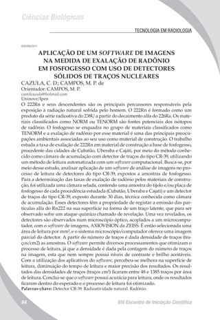 Ciências Biológicas
VIII Encontro de Iniciação Científica64
	 TECNOLOGIA EM RADIOLOGIA
008399/2011
APLICAÇÃO DE UM SOFTWARE DE IMAGENS
NA MEDIDA DE EXALAÇÃO DE RADÔNIO
EM FOSFOGESSO COM USO DE DETECTORES
SÓLIDOS DE TRAÇOS NUCLEARES
CAZULA, C. D.; CAMPOS, M. P. de
Orientador: CAMPOS, M. P.
camilcazula@hotmail.com
Uninove/Ipen
O 222Rn e seus descendentes são os principais percussores responsáveis pela
exposição à radiação natural sofrida pelo homem. O 222Rn é formado como um
produto da série radioativa do 238U a partir do decaimento alfa do 226Ra. Os mate-
riais classificados como NORM ou TENORM são fontes potenciais dos isótopos
de radônio. O fosfogesso se enquadra no grupo de materiais classificados como
TENORM e a exalação de radônio por esse material é uma das principais preocu-
pações ambientais associadas ao seu uso como material de construção. O trabalho
estuda a taxa de exalação de 222Rn em material de construção a base de fosfogesso,
procedente das cidades de Cubatão, Uberaba e Cajati, por meio do método conhe-
cido como câmara de acumulação com detector de traços do tipo CR-39, utilizando
um método de leitura automatizada com um software computacional. Busca-se, por
meio desse estudo, analisar aplicação de um software de análise de imagens no pro-
cesso de leitura de detectores do tipo CR-39, expostos a amostras de fosfogesso.
Para a determinação das taxas de exalação de radônio pelos materiais de constru-
ção, foi utilizada uma câmara selada, contendo uma amostra do tijolo e/ou placa de
fosfogesso de cada procedência estudada (Cubatão, Uberaba e Cajati) e um detector
de traços do tipo CR-39, exposto durante 30 dias, técnica conhecida como câmara
de acumulação. Esses detectores têm a propriedade de registar a emissão das par-
tículas alfa do Rn222 na sua superfície na forma de um traço latente, que para ser
observado sofre um ataque químico chamado de revelação. Uma vez revelados, os
detectores são observados num microscópio óptico, acoplados a um microcompu-
tador, com o software de imagens, AXIOVISION da ZEISS. É então selecionada uma
área de leitura por mm², e o sistema microscópio/computador oferece uma imagem
parcial do detector. A partir do número de traços é dada densidade de traços (tra-
ços/cm2) as amostras. O software permite diversos processamentos que otimizam o
processo de leitura, já que a densidade é dada pela contagem do número de traços
na imagem, esta que nem sempre possui níveis de contraste e brilho aceitáveis.
Com a utilização dos aplicativos do software, percebeu-se melhora na superfície de
leitura, diminuição do tempo de leitura e maior precisão dos resultados. Os resul-
tados das densidades de traços (traços cm²) ficaram entre 48 e 1385 traços por área
de leitura. Conclui-se que o software possui acurácia para leitura, onde os resultados
ficaram dentro do esperado e o processo de leitura foi otimizado.
Palavras-chave: Detector CR-39. Radioatividade natural. Radônio.
 