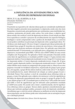 Ciências da Saúde
VIII Encontro de Iniciação Científica66
007320/2011
A INFLUÊNCIA DA ATIVIDADE FÍSICA NOS
NÍVEIS DE DEPRESSÃO EM IDOSAS
SILVA, D. A. da; ALMEIDA, K. B. de
Orientador: SUZUKI, F. S
davialvessilva@gmail.com
Uninove
O aumento na expectativa de vida dos idosos pode ser considerado multifatorial.
Um fator negativo presente nessa população é a depressão, sendo uma das mais
frequentes, caracterizada, principalmente, por sentimentos como inutilidade, bai-
xaestima, sentimentos de perda, entre outros. Em razão disso, o objetivo geral
desse estudo é de verificar o nível de depressão em idosas. Já em relação aos obje-
tivos específicos é estudar o processo de envelhecimento nos aspectos biológico,
fisiológico e social; compreender como a prática de atividade física, e o convívio
social podem contribuir na prevenção da depressão entre a população idosa. N=
30 idosas com idade igual ≥ 60 anos. Grupo I: composto por idosas praticantes de
atividade física; grupo II: inseridas em centros de convivência e lazer; grupo III:
idosas que não praticam nenhuma atividade física. Foi aplicado uma entrevista
semiestruturada. O instrumento a ser utilizado para o diagnóstico de transtorno
depressivo, recomendado pela OMS / CID-10, será a EDGY (1983), foi uma versão
completa com 30 perguntas. Foi aplicado o Teste-t não pareado e bicaudal, tendo
como fator de significância os resultados p≤0,005. Grupo I: 13 grau normal, dois
depressão média e 0 (zero) depressão moderada/severa. Grupo II: 11 normal, qua-
tro depressão média e 0 (zero) depressão moderada/severa. Grupo III, 10 grau
normal, quatro depressão média e um depressão moderada/severa. A partir dos
dados obtidos nesse estudo na comparação dos grupos entre si, observou-se uma
pequena crescente na incidência depressiva, sequenciada do grupo I para grupo
II, e, em seguida, o grupo III das idosas inativas, onde existe um 6,7 % de depres-
são moderada/severa, maior diferencial em relação ao outros grupos (Lazer e
Atividade Física). Para analisar o nível de veracidade dessa diferença entre os
grupos, o teste t foi aplicado com o objetivo de mensurar o nível de significância
do índice de depressão separadamente entre os grupo I e grupo II, grupo II e III,
e, por último grupo I e III . O resultado para os testes foi p= 0,99, sendo este maior
que 0,005, o nível de significância que foi utilizado como parâmetro resultado
p=≤0,005 seria aceito. De acordo com o teste t, estatisticamente, não há significa-
tivas diferença entres os grupos. Nossos dados apontam coincidentemente que
idosas que realizam qualquer prática, possuem níveis de depressão satisfatória.
Acreditamos que o convívio social, influencia na melhoria no nível de depressão
dessa população, um dos fatores pode estar relacionado com as sensações de pra-
zer e satisfação pessoal.
Palavras-chave: Atividade física. Idosos. Nível de depressão.
 