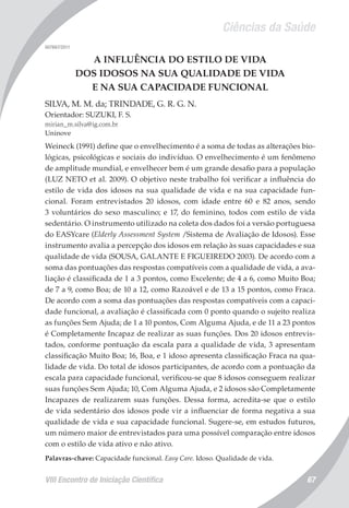 Ciências da Saúde
VIII Encontro de Iniciação Científica 67
007667/2011
A INFLUÊNCIA DO ESTILO DE VIDA
DOS IDOSOS NA SUA QUALIDADE DE VIDA
E NA SUA CAPACIDADE FUNCIONAL
SILVA, M. M. da; TRINDADE, G. R. G. N.
Orientador: SUZUKI, F. S.
mirian_m.silva@ig.com.br
Uninove
Weineck (1991) define que o envelhecimento é a soma de todas as alterações bio-
lógicas, psicológicas e sociais do indivíduo. O envelhecimento é um fenômeno
de amplitude mundial, e envelhecer bem é um grande desafio para a população
(LUZ NETO et al. 2009). O objetivo neste trabalho foi verificar a influência do
estilo de vida dos idosos na sua qualidade de vida e na sua capacidade fun-
cional. Foram entrevistados 20 idosos, com idade entre 60 e 82 anos, sendo
3 voluntários do sexo masculino; e 17, do feminino, todos com estilo de vida
sedentário. O instrumento utilizado na coleta dos dados foi a versão portuguesa
do EASYcare (Elderly Assessment System /Sistema de Avaliação de Idosos). Esse
instrumento avalia a percepção dos idosos em relação às suas capacidades e sua
qualidade de vida (SOUSA, GALANTE E FIGUEIREDO 2003). De acordo com a
soma das pontuações das respostas compatíveis com a qualidade de vida, a ava-
liação é classificada de 1 a 3 pontos, como Excelente; de 4 a 6, como Muito Boa;
de 7 a 9, como Boa; de 10 a 12, como Razoável e de 13 a 15 pontos, como Fraca.
De acordo com a soma das pontuações das respostas compatíveis com a capaci-
dade funcional, a avaliação é classificada com 0 ponto quando o sujeito realiza
as funções Sem Ajuda; de 1 a 10 pontos, Com Alguma Ajuda, e de 11 a 23 pontos
é Completamente Incapaz de realizar as suas funções. Dos 20 idosos entrevis-
tados, conforme pontuação da escala para a qualidade de vida, 3 apresentam
classificação Muito Boa; 16, Boa, e 1 idoso apresenta classificação Fraca na qua-
lidade de vida. Do total de idosos participantes, de acordo com a pontuação da
escala para capacidade funcional, verificou-se que 8 idosos conseguem realizar
suas funções Sem Ajuda; 10, Com Alguma Ajuda, e 2 idosos são Completamente
Incapazes de realizarem suas funções. Dessa forma, acredita-se que o estilo
de vida sedentário dos idosos pode vir a influenciar de forma negativa a sua
qualidade de vida e sua capacidade funcional. Sugere-se, em estudos futuros,
um número maior de entrevistados para uma possível comparação entre idosos
com o estilo de vida ativo e não ativo.
Palavras-chave: Capacidade funcional. Easy Care. Idoso. Qualidade de vida.
 
