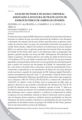 Ciências da Saúde
VIII Encontro de Iniciação Científica68
008097/2011
ANÁLISE DO ÍNDICE DE MASSA CORPORAL
ASSOCIADO À ESTATURA DE PRATICANTES DE
EXERCÍCIO FÍSICO DE AMBOS OS GÊNEROS
OLIVEIRA, S. C. de; OKAEDA, L.; CASARIN, C. A. S.; LEITE, G. S.;
ARSA, G.
Orientador: CASARIN, C. A. S.
sco.massoterapeuta@hotmail.com
Uninove
O índice de massa corporal (IMC) determina o estado nutricional dos indivíduos,
havendo no sudeste do país um maior percentual de mulheres com sobrepeso
e obesidade. No entanto, não há uma análise específica entre os gêneros, prati-
cantes de exercício físico, os quais são encontrados facilmente nos parques da
cidade. Neste estudo, o objetivo foi verificar se há diferenças na massa corporal
(MC) e na estatura entre os gêneros, praticantes de exercício físico em parques
da Cidade de São Paulo, bem como se há diferenças entre as proporções dos
gêneros, quando alocados nas faixas do IMC. Participaram 169 indivíduos de
ambos os gêneros, 112 homens (66,3%), com média de idade de 26,2±3,4 anos;
e 57 mulheres (33,7%), com idade variando entre 25,7±4,4. Em dia previamente
agendado, os pesquisadores ofereceram serviços gratuitos de orientações gerais
para a prática de exercício em um parque da Cidade. Os interessados, pres-
tes a dar início à atividade física, assinaram o termo de consentimento livre e
esclarecido e responderam a um questionário de fatores de risco para doenças
cardiovasculares, seguido da mensuração da MC (balança digital Plenna®) e
estatura (estadiômetro Sanny®). Teste “t” não pareado e Teste de Fisher foram
empregados (Minitab®). Diferenças (p<0,05) foram observadas entre os gêneros
ao se comparar a MC (H: 77,7±12,1; M: 65,7±12,5*) e a estatura (H: 1,70±0,10; M:
1,60±0,10*). Ao aplicar o teste de Fisher entre as proporções do IMC entre os
gêneros, observou-se que somente a classificação de sobrepeso (H: 53,6; M: 35;
p=0,01) foi diferente entre homens e mulheres, quanto ao teste “t” obteve-se
*p<0,05 em relação aos homens. Os resultados permitem concluir que, embora
haja diferenças entre a massa corporal e a estatura ao compararem-se ambos
os gêneros em sua totalidade, somente se observa diferenças entre as propor-
ções de homens (maior número) e mulheres (menor quantidade), na faixa de
sobrepeso. De forma contrária a literatura, os participantes do sexo masculino,
praticantes de atividades físicas em parques da Cidade de São Paulo, apresen-
tam-se em maior número na faixa de sobrepeso.
Palavras-chave: Doenças cardiovasculares. Exercício físico. Índice de massa corporal.
 