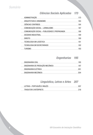 VIII Encontro de Iniciação Científica6
Sumário
Ciências Sociais Aplicadas  173
	 ADMINISTRAÇÃO 	 173
	 ARQUITETURA E URBANISMO 	 183
	 CIÊNCIAS CONTÁBEIS	 184
	 COMUNICAÇÃO SOCIAL – JORNALISMO 	 187
	 COMUNICAÇÃO SOCIAL – PUBLICIDADE E PROPAGANDA	 188
	 DESENHO INDUSTRIAL	 189
	 DIREITO	 190
	 TECNOLOGIA EM LOGÍSTICA 	 191
	 TECNOLOGIA EM SECRETARIADO	 192
	 TURISMO	 193
	 Engenharias  195
	 ENGENHARIA CIVIL	 195
	 ENGENHARIA DE PRODUÇÃO MECÂNICA	 197
	 ENGENHARIA ELÉTRICA 	 201
	 ENGENHARIA MECÂNICA	 204
Linguística, Letras e Artes  207
	 LETRAS – PORTUGUÊS E INGLÊS	 207
	 TRADUTOR E INTÉRPRETE	 216
 