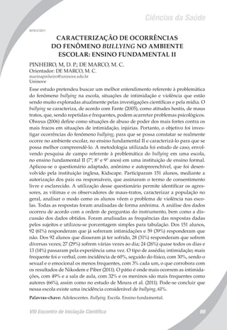 Ciências da Saúde
VIII Encontro de Iniciação Científica 69
007612/2011
CARACTERIZAÇÃO DE OCORRÊNCIAS
DO FENÔMENO BULLYING NO AMBIENTE
ESCOLAR: ENSINO FUNDAMENTAL II
PINHEIRO, M, D. P.; DE MARCO, M. C.
Orientador: DE MARCO, M. C.
marinapinheiro@uninove.edu.br
Uninove
Esse estudo pretendeu buscar um melhor entendimento referente à problemática
do fenômeno bullying na escola, situações de intimidação e violência que estão
sendo muito exploradas atualmente pelas investigações científicas e pela mídia. O
bullying se caracteriza, de acordo com Fante (2005), como atitudes hostis, de maus
tratos, que, sendo repetidas e frequentes, podem acarretar problemas psicológicos.
Olweus (2006) define como situações de abuso de poder dos mais fortes contra os
mais fracos em situações de intimidação, injúrias. Portanto, o objetivo foi inves-
tigar ocorrências do fenômeno bullying, para que se possa constatar se realmente
ocorre no ambiente escolar, no ensino fundamental II e caracterizá-lo para que se
possa melhor compreendê-lo. A metodologia utilizada foi estudo de caso, envol-
vendo pesquisa de campo referente à problemática do bullying em uma escola,
no ensino fundamental II (7º, 8º e 9º anos) em uma instituição de ensino formal.
Aplicou-se o questionário adaptado, anônimo e autopreenchível, que foi desen-
volvido pela instituição inglesa, Kidscape. Participaram 151 alunos, mediante a
autorização dos pais ou responsáveis, que assinaram o termo de consentimento
livre e esclarecido. A utilização desse questionário permite identificar os agres-
sores, as vítimas e os observadores de maus-tratos, caracterizar a população no
geral, analisar o modo como os alunos vêem o problema de violência nas esco-
las. Todas as respostas foram analisadas de forma anônima. A análise dos dados
ocorreu de acordo com a ordem de perguntas do instrumento, bem como a dis-
cussão dos dados obtidos. Foram analisadas as frequências das respostas dadas
pelos sujeitos e utilizou-se porcentagem simples para tabulação. Dos 151 alunos,
92 (61%) responderam que já sofreram intimidações e 59 (39%) responderam que
não. Dos 92 alunos que disseram já ter sofrido, 28 (31%) responderam que sofrem
diversas vezes; 27 (29%) sofrem várias vezes ao dia; 24 (26%) quase todos os dias e
13 (14%) passaram pela experiência uma vez. O tipo de assédio; intimidação; mais
frequente foi o verbal, com incidência de 60%, seguido do físico, com 30%, sendo o
sexual e o emocional os menos frequentes, com 3% cada um, o que corrobora com
os resultados de Nikodem e Piber (2011). O pátio é onde mais ocorrem as intimida-
ções, com 49% e a sala de aula, com 32% e os meninos são mais frequentes como
autores (66%), assim como no estudo de Moura et al. (2011). Pode-se concluir que
nessa escola existe uma incidência considerável de bullying, 61%.
Palavras-chave: Adolescentes. Bullying. Escola. Ensino fundamental.
 