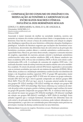 Ciências da Saúde
VIII Encontro de Iniciação Científica70
007845/2011
COMPARAÇÃO DO CONSUMO DE OXIGÊNIO E DA
MODULAÇÃO AUTONÔMICA CARDIOVASCULAR
ENTRE RATOS MACHOS E FÊMEAS:
INFLUÊNCIA DOS HORMÔNIOS SEXUAIS
CONTI, F. F.; BERNARDES, N.; DIAS, D. S.; DE ANGELIS, K.
Orientador: SANCHES, I. C.
filipefernandesconti@hotmail.com
Uninove/USJT
Associado à maior inserção da mulher na sociedade moderna, ocorreu um
aumento no número de eventos cardiovasculares fatais e incapacitantes no sexo
feminino. Esse fato fez crescer a busca do conhecimento com relação às adapta-
ções fisiológicas específicas do sexo feminino a diferentes situações fisiológicas e
patológicas. Achados da literatura sugerem que oscilações dos hormônios sexu-
ais femininos, decorrentes das diferentes fases do ciclo estral ou da privação dos
hormônios ovarianos, podem alterar o controle autonômico cardiovascular e a
capacidade física. Busca-se, por meio desse estudo, comparar o consumo máximo
de oxigênio, capacidade de exercício, pressão arterial e modulação autonômica
cardiovascular entre ratos machos saudáveis (MS, n=8); fêmeas saudáveis nas
fases ovulatórias (OV, n=8) ou não-ovulatórias (NOV, n=8) do ciclo estral e oofo-
rectomizadas (OS, n=8). A avaliação do consumo de oxigênio (VO2 máx. ) foi
realizada durante o teste de esforço máximo em esteira rolante com caixa metabó-
lica acoplada. Os sinais de pressão arterial (PA) foram registrados e processados
com os animais acordados, por meio de um sistema de aquisição (CODAS, 2Khz).
Além disso, avaliou-se a modulação autonômica cardiovascular nos domínios do
tempo e da frequência (análise espectral, FFT). O grupo MS apresentou maior
VO2máx. em relação ao grupo NOV. O VO2 máx foi menor no grupo ooforecto-
mizado (OS: 62±3 ml. kg-1. min-1) quando comparado aos demais grupos (MS:
92±2; NOV: 77±4; OV: 87±3 ml. kg-1. min-1). A pressão arterial média foi maior
nos grupos OV (122±2 mmHg) e OS (122±2 mmHg) em relação aos grupos MS
(117±2mmHg) e NOV (113±2mmHg). Não houve diferença na variância do inter-
valo de pulso entre os grupos, porém o balanço simpato-vagal cardíaco foi maior
no grupo OS quando comparado aos grupos MS e FS. A variância total da pres-
são arterial foi maior nos grupos OV (37,8±9,4 mmHg2) e OS (41,6±4,1 mmHg2)
em relação aos grupos MS (24,8±2,1 mmHg2) e NOV (24,8±1,4 mmHg2). Esses
achados sugerem que a variação hormonal, decorrente das diferentes fases do
ciclo estral e da privação dos hormônios ovarianos, pode induzir alterações car-
diorrespiratórias, o que deve ser considerado para intervenções mais precisas na
prevenção e manejo da doença cardiovascular no sexo feminino.
Palavras-chave: Consumo de oxigênio. Hormônios sexuais. Modulação autonômica
cardiovascular.
 