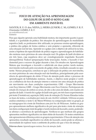 Ciências da Saúde
VIII Encontro de Iniciação Científica74
007995/2011
FOCO DE ATENÇÃO NA APRENDIZAGEM
DO GOLPE DE JUDÔ O SOTO GARI
EM AMBIENTE INSTÁVEL
SANTOS, R. E. O. dos; NEIVA, J.; MEIRA JUNIOR, C. M.; GOMES, F. R. F.
Orientador: GOMES, F. R. F.
mr.endyo@hotmail.com
Uninove
Para que alguém aprenda uma habilidade motora, tão importante quanto à quan-
tidade, é a qualidade da prática. Em situações de aprendizagem da modalidade
esportiva Judô, os professores têm utilizado, no processo ensino-aprendizagem,
a prática dos golpes de forma estática e sem projetar o oponente, diferente de
uma situação real de luta. Aprende-se o golpe com o objetivo de utilizá-lo na luta,
assim a hipótese de especificidade de prática sugere a aprendizagem de habilida-
des motoras mais próximas de uma situação real. Os golpes de Judô dividem-se
em três fases, cuja sequência deve ser cronologicamente respeitada: Kuzushi
(desequilíbrio); Tsukuri (preparação); Kake (execução). Assim, o kuzushi é fun-
damental para o sucesso do golpe durante a luta. Os estudos em Aprendizagem
Motora que investigam o kuzushi o subdivide em duas partes: tarefa motora,
movimento realizado pelo executante do golpe; efeito, resultado causado no opo-
nente. Nessas pesquisas, concluiu-se que a utilização da prática em movimento,
ou mais próximas de uma situação real são benéficas, principalmente pela ocor-
rência da aprendizagem do efeito. O foco de atenção pode afetar o processo de
aprendizagem de habilidades motoras. Assim, o objetivo neste projeto é verifi-
car a influência do foco de atenção interno e externo em uma situação de prática
em movimento em duas condições experimentais: GMI – Grupo Movimento
com Foco Interno; GME – Grupo Movimento com Foco Externo. Participaram do
estudo 22 crianças de ambos os sexos, de oito a dez anos de idade, com noções em
quedas de Judô. A tarefa foi o golpe de Judô soto gari, em três fases experimentais:
pré-teste (3 tentativas), aquisição (160), teste de retenção (3). Foram filmadas todas
as fases de testes, e avaliados por meio de um checklist validado. Utilizou-se para
análise estatística o teste U de Mann-Whitney na comparação entre os grupos, já
na intragrupos foi o teste de Friedman com post hoc de Wilcoxon. Ambos os gru-
pos apresentaram melhora significativa do pré para pós-teste e teste de retenção
nos itens configuração total do golpe e tarefa motora do kuzushi, assim, podendo-
se afirmar a ocorrência de aprendizagem. Verificou-se que nenhum dos grupos
apresentou melhora significativa no item efeito do kuzushi. Os testes estatísticos
não apresentaram diferença entre os grupos experimentais. O foco de atenção não
apresentou resultado significativo no efeito do kuzushi, assim pode-se afirmar a
necessidade de explorar mais o ambiente de prática do que o foco de atenção.
Palavras-chave: Aprendizagem motora. Foco de atenção. Judô.
 