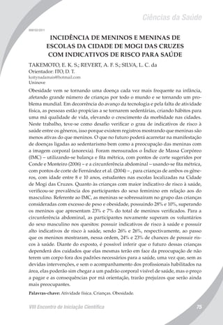 Ciências da Saúde
VIII Encontro de Iniciação Científica 75
008152/2011
INCIDÊNCIA DE MENINOS E MENINAS DE
ESCOLAS DA CIDADE DE MOGI DAS CRUZES
COM INDICATIVOS DE RISCO PARA SAÚDE
TAKEMOTO, E. K. S.; REVERT, A. F. S.; SILVA, L. C. da
Orientador: ITO, D. T.
koitynadamais@hotmail.com
Uninove
Obesidade vem se tornando uma doença cada vez mais frequente na infância,
afetando grande número de crianças por todo o mundo e se tornando um pro-
blema mundial. Em decorrência do avanço da tecnologia e pela falta de atividade
física, as pessoas estão propícias a se tornarem sedentárias, criando hábitos para
uma má qualidade de vida, elevando o crescimento da morbidade nas cidades.
Neste trabalho, teve-se como desafio verificar o grau de indicativos de risco à
saúde entre os gêneros, isso porque existem registros mostrando que meninas são
menos ativas do que meninos. O que no futuro poderá acarretar na manifestação
de doenças ligadas ao sedentarismo bem como a preocupação das meninas com
a imagem corporal (anorexia). Foram mensurados o Índice de Massa Corpóreo
(IMC) – utilizando-se balança e fita métrica, com pontos de corte sugeridos por
Conde e Monteiro (2006) – e a circunferência abdominal – usando-se fita métrica,
com pontos de corte de Fernández et al. (2004) – , para crianças de ambos os gêne-
ros, com idade entre 8 e 10 anos, estudantes nas escolas localizadas na Cidade
de Mogi das Cruzes. Quanto às crianças com maior indicativo de risco à saúde,
verificou-se prevalência dos participantes do sexo feminino em relação aos do
masculino. Referente ao IMC, as meninas se sobressaíram no grupo das crianças
consideradas com excesso de peso e obesidade, possuindo 28% e 10%, superando
os meninos que apresentam 23% e 7% do total de meninos verificados. Para a
circunferência abdominal, as participantes novamente superam os voluntários
do sexo masculino nos quesitos: possuir indicativos de risco à saúde e possuir
alto indicativos de risco à saúde, sendo 26% e 26%, respectivamente, ao passo
que os meninos mostraram, nessa ordem, 24% e 23% de chances de possuir ris-
cos à saúde. Diante do exposto, é possível inferir que o futuro dessas crianças
dependerá dos cuidados que elas mesmas terão em face da preocupação de não
terem um corpo fora dos padrões necessários para a saúde, uma vez que, sem as
devidas intervenções, e sem o acompanhamento dos profissionais habilitados na
área, elas poderão sim chegar a um padrão corporal visível de saúde, mas o preço
a pagar e as consequências por má orientação, trarão prejuízos que serão ainda
mais preocupantes.
Palavras-chave: Atividade física. Crianças. Obesidade.
 