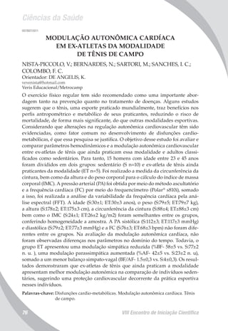 Ciências da Saúde
VIII Encontro de Iniciação Científica76
007897/2011
MODULAÇÃO AUTONÔMICA CARDÍACA
EM EX-ATLETAS DA MODALIDADE
DE TÊNIS DE CAMPO
NISTA-PICCOLO, V.; BERNARDES, N.; SARTORI, M.; SANCHES, I. C.;
COLOMBO, F. C.
Orientador: DE ANGELIS, K.
vevenista@hotmail.com
Veris Educacional/Metrocamp
O exercício físico regular tem sido recomendado como uma importante abor-
dagem tanto na prevenção quanto no tratamento de doenças. Alguns estudos
sugerem que o tênis, uma esporte praticado mundialmente, traz benefícios nos
perfis antropométrico e metabólico de seus praticantes, reduzindo o risco de
mortalidade, de forma mais significante, do que outras modalidades esportivas.
Considerando que alterações na regulação autonômica cardiovascular têm sido
evidenciadas, como fator comum no desenvolvimento de disfunções cardio-
metabólicas, é que essa pesquisa se justifica. O objetivo desse estudo foi avaliar e
comparar parâmetros hemodinâmicos e a modulação autonômica cardiovascular
entre ex-atletas de tênis que ainda praticam essa modalidade e adultos classi-
ficados como sedentários. Para tanto, 15 homens com idade entre 23 e 45 anos
foram divididos em dois grupos: sedentário (S n=10) e ex-atleta de tênis ainda
praticantes da modalidade (ET n=5). Foi realizado a medida da circunferência da
cintura, bem como da altura e do peso corporal para o cálculo do índice de massa
corporal (IMC). A pressão arterial (PA) foi obtida por meio do método ascultatório
e a frequência cardíaca (FC) por meio do frequencímetro (Polar®
s810i), somado
a isso, foi realizada a análise da variabilidade da frequência cardíaca pela aná-
lise espectral (FFT). A idade (S:30±1; ET:30±3 anos), o peso (S:79±5; ET:79±7 kg),
a altura (S:178±2; ET:175±3 cm), a circunferência da cintura (S:88±4; ET±88±3 cm)
bem como o IMC (S:24±1; ET:26±2 kg/m2) foram semelhantes entre os grupos,
conferindo homogeneidade a amostra. A PA sistólica (S:112±3; ET:117±3 mmHg)
e diastólica (S:79±2; ET:77±3 mmHg) e a FC (S:76±3; ET:68±3 bpm) não foram dife-
rentes entre os grupos. Na avaliação da modulação autonômica cardíaca, não
foram observadas diferenças nos parâmetros no domínio do tempo. Todavia, o
grupo ET apresentou uma modulação simpática reduzida (%BF- 58±5 vs. S:77±2
n. u. ), uma modulação parassimpática aumentada (%AF- 42±5 vs. S:23±2 n. u),
somado a um menor balanço simpato-vagal (BF/AF- 1.5±0,3 vs. S:4±0,3). Os resul-
tados demonstraram que ex-atletas de tênis que ainda praticam a modalidade
apresentam melhor modulação autonómica na comparação de indivíduos seden-
tários, sugerindo uma proteção cardiovascular decorrente da prática esportiva
nesses indivíduos.
Palavras-chave: Disfunções cardio-metabólicas. Modulação autonômica cardíaca. Tênis
de campo.
 