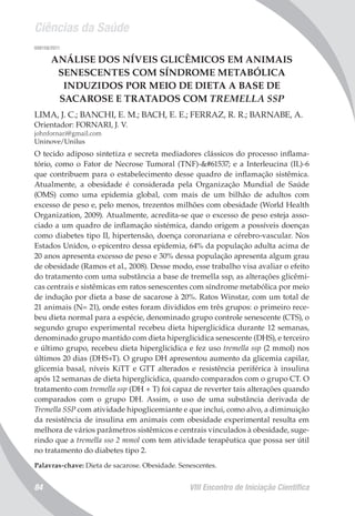 Ciências da Saúde
VIII Encontro de Iniciação Científica84
008158/2011
ANÁLISE DOS NÍVEIS GLICÊMICOS EM ANIMAIS
SENESCENTES COM SÍNDROME METABÓLICA
INDUZIDOS POR MEIO DE DIETA A BASE DE
SACAROSE E TRATADOS COM TREMELLA SSP
LIMA, J. C.; BANCHI, E. M.; BACH, E. E.; FERRAZ, R. R.; BARNABE, A.
Orientador: FORNARI, J. V.
johnfornari@gmail.com
Uninove/Unilus
O tecido adiposo sintetiza e secreta mediadores clássicos do processo inflama-
tório, como o Fator de Necrose Tumoral (TNF)- e a Interleucina (IL)-6
que contribuem para o estabelecimento desse quadro de inflamação sistêmica.
Atualmente, a obesidade é considerada pela Organização Mundial de Saúde
(OMS) como uma epidemia global, com mais de um bilhão de adultos com
excesso de peso e, pelo menos, trezentos milhões com obesidade (World Health
Organization, 2009). Atualmente, acredita-se que o excesso de peso esteja asso-
ciado a um quadro de inflamação sistémica, dando origem a possíveis doenças
como diabetes tipo II, hipertensão, doença coronariana e cérebro-vascular. Nos
Estados Unidos, o epicentro dessa epidemia, 64% da população adulta acima de
20 anos apresenta excesso de peso e 30% dessa população apresenta algum grau
de obesidade (Ramos et al., 2008). Desse modo, esse trabalho visa avaliar o efeito
do tratamento com uma substância a base de tremella ssp, as alterações glicêmi-
cas centrais e sistêmicas em ratos senescentes com síndrome metabólica por meio
de indução por dieta a base de sacarose à 20%. Ratos Winstar, com um total de
21 animais (N= 21), onde estes foram divididos em três grupos: o primeiro rece-
beu dieta normal para a espécie, denominado grupo controle senescente (CTS), o
segundo grupo experimental recebeu dieta hiperglicidica durante 12 semanas,
denominado grupo mantido com dieta hiperglicidica senescente (DHS), e terceiro
e último grupo, recebeu dieta hiperglicidica e fez uso tremella ssp (2 mmol) nos
últimos 20 dias (DHS+T). O grupo DH apresentou aumento da glicemia capilar,
glicemia basal, níveis KiTT e GTT alterados e resistência periférica à insulina
após 12 semanas de dieta hiperglicidica, quando comparados com o grupo CT. O
tratamento com tremella ssp (DH + T) foi capaz de reverter tais alterações quando
comparados com o grupo DH. Assim, o uso de uma substância derivada de
Tremella SSP com atividade hipoglicemiante e que inclui, como alvo, a diminuição
da resistência de insulina em animais com obesidade experimental resulta em
melhora de vários parâmetros sistêmicos e centrais vinculados à obesidade, suge-
rindo que a tremella sso 2 mmol com tem atividade terapêutica que possa ser útil
no tratamento do diabetes tipo 2.
Palavras-chave: Dieta de sacarose. Obesidade. Senescentes.
 