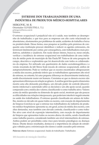 Ciências da Saúde
VIII Encontro de Iniciação Científica 87
007004/2011
ESTRESSE DOS TRABALHADORES DE UMA
INDÚSTRIA DE PRODUTOS MÉDICO-HOSPITALARES
HERGOVIC, M. R.
Orientador: LUVIZUTTO, L. T. J.
pchergovic@terra.com.br
Uninove
O estresse ocupacional é prejudicial não só à saúde, mas também ao desempe-
nho do trabalhador, o que traz para as empresas um alto custo relacionado ao
absenteísmo, afastamentos por problemas de saúde, acidentes de trabalho e baixa
na produtividade. Dessa forma, essa pesquisa se justifica pela premissa de con-
quanto uma instituição procure identificar e reduzir os agentes estressores, ela
terminará fatalmente por contar, por consequência, com trabalhadores mais pro-
dutivos, satisfeitos e saudáveis. Em razão desses fatores, busca-se, nesse estudo,
verificar a incidência de estresse ocupacional nos trabalhadores de uma indús-
tria de médio porte do município de São Paulo/SP. Trata-se de uma pesquisa de
campo, descritiva e exploratória que foi desenvolvida com todos os colaborado-
res da empresa. Foi utilizado um questionário de dados sociodemográficos e a
versão resumida da Job Stress Scale (escala de estresse ocupacional), ambos de
autopreenchimento. Pode-se verificar que os escores encontrados ultrapassaram
a média dos escores, podendo inferir que os trabalhadores apresentam alto nível
de estresse, no entanto, há uma pequena diferença no discernimento intelectual,
sendo discretamente maior em homens. Constatou-se que os demais escores não
apresentam diferenças em relação ao gênero. A análise geral das quatro dimensões
mostra uma alta demanda psicológica, um elevado poder de controle (discerni-
mento intelectual e autoridade sobre as decisões) e um alto apoio social, quando
comparado com a média dos valores; classificando-o como trabalho ativo. Valores
acima da média apurados na dimensão de apoio social, mostram que são poucas
as dificuldades nas relações interpessoais, que poderiam interferir negativamente
na saúde dos trabalhadores. O estresse quando classificado em setores de traba-
lho, mostra-se elevado em quase todos os escores, com exceção do departamento
de limpeza Concluiu-se que o estresse nos trabalhadores da indústria de produ-
tos médico-hospitalares apresenta-se, em geral, acima da média dos escores, com
altas demandas, mas também com elevado controle, classificando-o como traba-
lho ativo com nível de exposição intermediária, com exceção do departamento
de limpeza que apresentou todos os escores abaixo da média, sendo classificado
como trabalho passivo, considerado também um nível intermediário de estresse.
Ambos podem ser percebidos como risco para tensões psicológicas ou doenças
físicas. Diante desses resultados, destaca-se a importância da adoção de estraté-
gias voltadas para a minimização dos danos à saúde causados pelo estresse.
Palavras-chave: Estresse ocupacional. Saúde do trabalhador. Trabalhador.
 