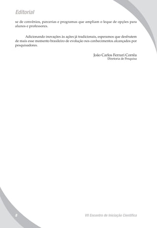 Editorial
VII Encontro de Iniciação Científica8
se de convênios, parcerias e programas que ampliam o leque de opções para
alunos e professores.
Adicionando inovações às ações já tradicionais, esperamos que desfrutem
de mais esse momento brasileiro de evolução nos conhecimentos alcançados por
pesquisadores.
João Carlos Ferrari Corrêa
Diretoria de Pesquisa
 