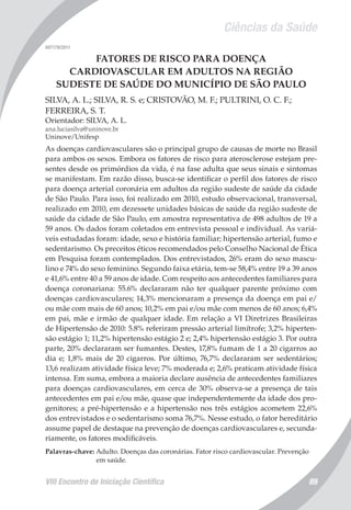 Ciências da Saúde
VIII Encontro de Iniciação Científica 89
007179/2011
FATORES DE RISCO PARA DOENÇA
CARDIOVASCULAR EM ADULTOS NA REGIÃO
SUDESTE DE SAÚDE DO MUNICÍPIO DE SÃO PAULO
SILVA, A. L.; SILVA, R. S. e; CRISTOVÃO, M. F.; PULTRINI, O. C. F.;
FERREIRA, S. T.
Orientador: SILVA, A. L.
ana.luciasilva@uninove.br
Uninove/Unifesp
As doenças cardiovasculares são o principal grupo de causas de morte no Brasil
para ambos os sexos. Embora os fatores de risco para aterosclerose estejam pre-
sentes desde os primórdios da vida, é na fase adulta que seus sinais e sintomas
se manifestam. Em razão disso, busca-se identificar o perfil dos fatores de risco
para doença arterial coronária em adultos da região sudeste de saúde da cidade
de São Paulo. Para isso, foi realizado em 2010, estudo observacional, transversal,
realizado em 2010, em dezessete unidades básicas de saúde da região sudeste de
saúde da cidade de São Paulo, em amostra representativa de 498 adultos de 19 a
59 anos. Os dados foram coletados em entrevista pessoal e individual. As variá-
veis estudadas foram: idade, sexo e história familiar; hipertensão arterial, fumo e
sedentarismo. Os preceitos éticos recomendados pelo Conselho Nacional de Ética
em Pesquisa foram contemplados. Dos entrevistados, 26% eram do sexo mascu-
lino e 74% do sexo feminino. Segundo faixa etária, tem-se 58,4% entre 19 a 39 anos
e 41,6% entre 40 a 59 anos de idade. Com respeito aos antecedentes familiares para
doença coronariana: 55.6% declararam não ter qualquer parente próximo com
doenças cardiovasculares; 14,3% mencionaram a presença da doença em pai e/
ou mãe com mais de 60 anos; 10,2% em pai e/ou mãe com menos de 60 anos; 6,4%
em pai, mãe e irmão de qualquer idade. Em relação a VI Diretrizes Brasileiras
de Hipertensão de 2010: 5.8% referiram pressão arterial limítrofe; 3,2% hiperten-
são estágio 1; 11,2% hipertensão estágio 2 e; 2,4% hipertensão estágio 3. Por outra
parte, 20% declararam ser fumantes. Destes, 17,8% fumam de 1 a 20 cigarros ao
dia e; 1,8% mais de 20 cigarros. Por último, 76,7% declararam ser sedentários;
13,6 realizam atividade física leve; 7% moderada e; 2,6% praticam atividade física
intensa. Em suma, embora a maioria declare ausência de antecedentes familiares
para doenças cardiovasculares, em cerca de 30% observa-se a presença de tais
antecedentes em pai e/ou mãe, quase que independentemente da idade dos pro-
genitores; a pré-hipertensão e a hipertensão nos três estágios acometem 22,6%
dos entrevistados e o sedentarismo soma 76,7%. Nesse estudo, o fator hereditário
assume papel de destaque na prevenção de doenças cardiovasculares e, secunda-
riamente, os fatores modificáveis.
Palavras-chave: Adulto. Doenças das coronárias. Fator risco cardiovascular. Prevenção
em saúde.
 