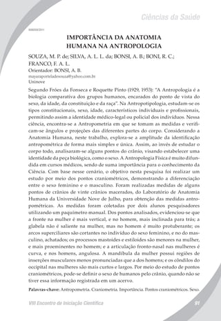Ciências da Saúde
VIII Encontro de Iniciação Científica 91
008059/2011
IMPORTÂNCIA DA ANATOMIA
HUMANA NA ANTROPOLOGIA
SOUZA, M. P. de; SILVA, A. L. L. da; BONSI, A. B.; BONI, R. C.;
FRANCO, F. A. L.
Orientador: BONSI, A. B.
mayaraporteladesouza@yahoo.com.br
Uninove
Segundo Fróes da Fonseca e Roquette Pinto (1929, 1953): “A Antropologia é a
biologia comparativa dos grupos humanos, encarados do ponto de vista do
sexo, da idade, da constituição e da raça”. Na Antropotipologia, estudam-se os
tipos constitucionais, sexo, idade, característicos individuais e profissionais,
permitindo assim a identidade médico-legal ou policial dos indivíduos. Nessa
ciência, encontra-se a Antropometria em que se tomam as medidas e verifi-
cam-se ângulos e projeções das diferentes partes do corpo. Considerando a
Anatomia Humana, neste trabalho, explora-se a amplitude da identificação
antropométrica de forma mais simples e única. Assim, ao invés de estudar o
corpo todo, analisaram-se alguns pontos do crânio, visando estabelecer uma
identidade da peça biológica, como o sexo. A Antropologia Física é muito difun-
dida em cursos médicos, sendo de suma importância para o conhecimento da
Ciência. Com base nesse cenário, o objetivo nesta pesquisa foi realizar um
estudo por meio dos pontos craniométricos, demonstrando a diferenciação
entre o sexo feminino e o masculino. Foram realizadas medidas de alguns
pontos de crânios de vinte crânios macerados, do Laboratório de Anatomia
Humana da Universidade Nove de Julho, para obtenção das medidas antro-
pométricas. As medidas foram coletadas por dois alunos pesquisadores
utilizando um paquímetro manual. Dos pontos analisados, evidenciou-se que
a fronte na mulher é mais vertical, e no homem, mais inclinada para trás; a
glabela não é saliente na mulher, mas no homem é muito protuberante; os
arcos superciliares são cortantes no indivíduo do sexo feminino, e no do mas-
culino, achatados; os processos mastoides e estiloides são menores na mulher,
e mais proeminentes no homem; e a articulação fronto-nasal nas mulheres é
curva, e nos homens, angulosa. A mandíbula da mulher possui regiões de
inserções musculares menos pronunciadas que a dos homens; e os côndilos do
occipital nas mulheres são mais curtos e largos. Por meio do estudo de pontos
craniométricos, pode-se definir o sexo de humanos pelo crânio, quando não se
tiver essa informação registrada em um acervo.
Palavras-chave: Antropometria. Craniometria. Importância. Pontos craniométricos. Sexo.
 