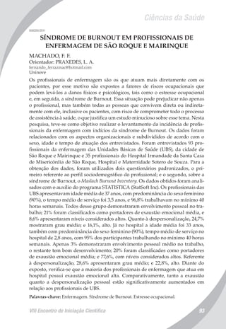 Ciências da Saúde
VIII Encontro de Iniciação Científica 93
008200/2011
SÍNDROME DE BURNOUT EM PROFISSIONAIS DE
ENFERMAGEM DE SÃO ROQUE E MAIRINQUE
MACHADO, F. F.
Orientador: PRAXEDES, L. A.
fernando_ferrazmac@hotmail.com
Uninove
Os profissionais de enfermagem são os que atuam mais diretamente com os
pacientes, por esse motivo são expostos a fatores de riscos ocupacionais que
podem levá-los a danos físicos e psicológicos, tais como o estresse ocupacional
e, em seguida, a síndrome de Burnout. Essa situação pode prejudicar não apenas
o profissional, mas também todas as pessoas que convivem direta ou indireta-
mente com ele, inclusive os pacientes, com risco de comprometer todo o processo
de assistência à saúde, o que justifica um estudo minucioso sobre esse tema. Nesta
pesquisa, teve-se como objetivo realizar o levantamento da incidência de profis-
sionais da enfermagem com indícios da síndrome de Burnout. Os dados foram
relacionados com os aspectos organizacionais e subdivididos de acordo com o
sexo, idade e tempo de atuação dos entrevistados. Foram entrevistados 93 pro-
fissionais da enfermagem das Unidades Básicas de Saúde (UBS), da cidade de
São Roque e Mairinque e 35 profissionais do Hospital Irmandade da Santa Casa
de Misericórdia de São Roque, Hospital e Maternidade Sotero de Souza. Para a
obtenção dos dados, foram utilizados dois questionários padronizados, o pri-
meiro referente ao perfil sociodemográfico do profissional; e o segundo, sobre a
síndrome de Burnout, o Maslach Burnout Inventory. Os dados obtidos foram anali-
sados com o auxílio do programa STATISTICA (StatSoft Inc). Os profissionais das
UBS apresentavam idade média de 37 anos, com predominância do sexo feminino
(90%), o tempo médio de serviço foi 3,5 anos, e 96,8% trabalhavam no mínimo 40
horas semanais. Todos desse grupo demonstraram envolvimento pessoal no tra-
balho; 21% foram classificados como portadores de exaustão emocional média, e
8,6% apresentaram níveis considerados altos. Quanto à despersonalização, 24,7%
mostraram grau médio; e 16,1%, alto. Já no hospital a idade média foi 33 anos,
também com predominância do sexo feminino (90%), tempo médio de serviço no
hospital de 2,8 anos, com 95% dos participantes trabalhando no mínimo 40 horas
semanais. Apenas 3% demonstraram envolvimento pessoal médio no trabalho,
o restante tem bom desenvolvimento; 20% foram classificados como portadores
de exaustão emocional média; e 77,6%, com níveis considerados altos. Referente
à despersonalização, 28,6% apresentaram grau médio; e 22,8%, alto. Diante do
exposto, verifica-se que a maioria dos profissionais de enfermagem que atua em
hospital possui exaustão emocional alta. Comparativamente, tanto a exaustão
quanto a despersonalização pessoal estão significativamente aumentados em
relação aos profissionais de UBS.
Palavras-chave: Enfermagem. Síndrome de Burnout. Estresse ocupacional.
 