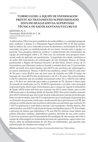 Ciências da Saúde
VIII Encontro de Iniciação Científica94
007296/2011
TUBERCULOSE: A EQUIPE DE ENFERMAGEM
FRENTE AO TRATAMENTO SUPERVISIONADO
(ESTUDO REALIZADO NA SUPERVISÃO
TÉCNICA DE SAÚDE SANTANA/TUCURUVI)
ESTEVÃO, N. C.
Orientador: BIAGOLINI, R. E. M.
nadiacarol19@yahoo.com.br
Uninove
A tuberculose (Tb) é um grave problema de saúde pública, e a estratégia proposta
para controlar a doença é o Tratamento Supervisionado (TS). O TS tem aumen-
tado os índices de cura e reduzido as taxas de abandono e mortalidade da Tb, fato
associado, em parte, ao estabelecimento de um maior vínculo entre a equipe e o
paciente. Essa pesquisa objetivou verificar o conhecimento dos funcionários da
equipe de enfermagem sobre o TS. Para isso, foi realizada uma pesquisa trans-
versal, onde foi aplicado um questionário. A população do estudo constituiu-se
de todos (24) funcionários da enfermagem de três Unidades Básicas de Saúde
pertencentes à Região de Santana/Tucuruvi de São Paulo. Houve recusa de 13
funcionários, por diferentes motivos, ficando a amostra final com 11 funcionários
(45,8% do total). Dos entrevistados, seis (54,5%) são auxiliares de enfermagem e
os outros enfermeiros. Desses, 9 (81,8%) são mulheres, sendo 7 (64,3%) com mais
de 50 anos e nove (81,8%) com até nove anos de trabalho em UBS. O tempo de
formado de cinco (45,5%) dos profissionais é de 25 a 32 anos. Dos entrevistados,
6 (54,5%) referiram não ter recebido treinamento sobre TS e 5 (45,5%) não sabem
que o TS deve ser oferecido para todos os paciente de Tb. Quanto a observação
da tomada da medicação, no TS, 10 (90,9%) apontaram o auxiliar como principal
responsável pela observação. Estranhamos que a citação do Agente Comunitário
de Saúde (ACS) tenha sido feita por somente um (9,1%) entrevistado, pois as três
UBS fazem para a Estratégia Saúde da Família (ESF). Dos entrevistados, somente
dois (18,2%) disseram que não existe horário indicado para tomada da medicação.
Entre os entrevistados, dois (18,2%) responderam que a medicação do paciente fica
no domícilio do paciente, sendo que o medicamento deve permanecer na UBS. Em
relação ao conhecimento dos incentivos oferecidos aos pacientes que realizam TS,
7 (63,7%) apontaram a cesta básica mensal, vale-transporte e lanche diários. Dos
entrevistados, seis (54,5%) referiram ter fatores facilitadores para o TS. Em relação
a presença de fatores que dificultam o TS, seis (54,5%) citaram como fatores que
podem dificultar: etilismo, dependência química, morador de rua, entre outros.
Conclui-se, portanto, que há necessidade de estratégias de intervenção, devendo a
equipe de enfermagem ser estimulada por meio de capacitações, supervisões con-
tínuas, além do estabelecimento de um fluxo de informações, que garanta uma
padronização de condutas em relação ao TS.
Palavras-chave: Conhecimento. Terapia diretamente observada. Tuberculose.
 
