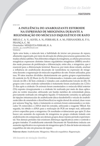 Ciências da Saúde
VIII Encontro de Iniciação Científica 95
	 FISIOTERAPIA
007821/2011
A INFLUÊNCIA DO ANABOLIZANTE ESTEROIDE
NA EXPRESSÃO DE MIOGENINA DURANTE A
REGENERAÇÃO DO MÚSCULO ESQUELÉTICO DE RATO
MELO, C. A. V.; ALVES, A. N.; FERRARI, R. A. M.; FERNANDES, K. P. S.;
FRANÇA, C. M.
Orientador: MESQUITA-FERRARI, R. A.
claudia_ap_viana@hotmail.com
Uninove
Após uma lesão, o músculo tem a habilidade de iniciar um processo de reparo,
altamente organizado, por meio da ativação de células precursoras quiescentes cha-
madas células satélites. Nos diferentes estágios da miogênese, as células precursoras
miogênicas expressam distintos fatores regulatórios miogênicos (MRFs) envolvi-
dos neste processo de proliferação e diferenciação, entre eles, a miogenina, que é
essencial para a diferenciação terminal. Busca-se, por meio desse estudo, analisar
a influência do anabolizante decanoato de nandrolona na expressão de mioge-
nina durante a regeneração do músculo esquelético de rato. Foram utilizados, para
isso, 50 ratos machos divididos aleatoriamente em quatro grupos experimentais:
(1) controle (n=5); (2) Sham (n=5); (3) Criolesionados e tratados com anabolizante/
veiculo (n=20) e (4) Sem criolesão e tratados com anabolizante/veículo (n=20). Os
grupos com e sem criolesão submetidos à tratamento foram analisados em 1,7,14 e
21 dias após a criolesão. Os animais foram anestesiados e o músculo tibial anterior
(TA) exposto cirurgicamente e a criolesão foi realizada por meio de duas aplica-
ções no ventre muscular, utilizando um bastão metálico de extremidade plana,
previamente resfriado em nitrogênio liquido. O tratamento consistiu na aplicação
de injeções intramuscular de anabolizante (deca-durabolin®) e veículo do anaboli-
zante (óleo de amendoim e álcool benzílico) na região dorsal do animal, duas vezes
por semana 5mg/kg. Após o tratamento os animais foram eutanasiados e os mús-
culos TA removidos e o RNA total foi extraído, utilizando o reagente TRIzol. Em
seguida, foi obtido o cDNA para a realização do PCR em tempo real, utilizando
primers específico para a miogenina. Os resultados evidenciaram que após 21 dias
houve um aumento da expressão de miogenina no grupo criolesão tratado com
anabolizante em comparação aos demais grupos desse mesmo período experimen-
tal. Nos demais períodos não existiram diferenças significativas entre o controle e
grupos tratados. O anabolizante esteroide Decanoato de Nandrolona induziu um
aumento significativo na expressão de miogenina após 21 dias de lesão em músculo
esquelético de rato em processo de reparo.
Palavras-chave: Anabolizante. Miogenina. Músculo esquelético. Regeneração.
 