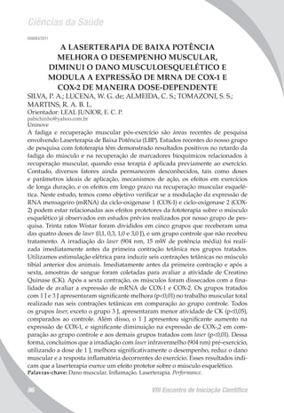 Ciências da Saúde
VIII Encontro de Iniciação Científica96
008083/2011
A LASERTERAPIA DE BAIXA POTÊNCIA
MELHORA O DESEMPENHO MUSCULAR,
DIMINUI O DANO MUSCULOESQUELÉTICO E
MODULA A EXPRESSÃO DE MRNA DE COX-1 E
COX-2 DE MANEIRA DOSE-DEPENDENTE
SILVA, P. A.; LUCENA, W. G. de; ALMEIDA, C. S.; TOMAZONI, S. S.;
MARTINS, R. A. B. L.
Orientador: LEAL JUNIOR, E. C. P.
pabichinho@yahoo.com.br
Uninove
A fadiga e recuperação muscular pós-exercício são áreas recentes de pesquisa
envolvendo Laserterapia de Baixa Potência (LBP). Estudos recentes do nosso grupo
de pesquisa com fototerapia têm demonstrado resultados positivos no retardo da
fadiga do músculo e na recuperação de marcadores bioquímicos relacionados à
recuperação muscular, quando essa terapia é aplicada previamente ao exercício.
Contudo, diversos fatores ainda permanecem desconhecidos, tais como doses
e parâmetros ideais de aplicação, mecanismos de ação, os efeitos em exercícios
de longa duração, e os efeitos em longo prazo na recuperação muscular esquelé-
tica. Neste estudo, temos como objetivo verificar se a modulação da expressão de
RNA mensageiro (mRNA) da ciclo-oxigenase 1 (COX-1) e ciclo-oxigenase 2 (COX-
2) podem estar relacionadas aos efeitos protetores da fototerapia sobre o músculo
esquelético já observados em estudos prévios realizados por nosso grupo de pes-
quisa. Trinta ratos Wistar foram divididos em cinco grupos que receberam uma
das quatro doses de laser (0,1, 0,3, 1,0 e 3,0 J), e um grupo controle que não recebeu
tratamento. A irradiação do laser (904 nm, 15 mW de potência média) foi reali-
zada imediatamente antes da primeira contração tetânica nos grupos tratados.
Utilizamos estimulação elétrica para induzir seis contrações tetânicas no músculo
tibial anterior dos animais. Imediatamente antes da primeira contração e após a
sexta, amostras de sangue foram coletadas para avaliar a atividade de Creatino
Quinase (CK). Após a sexta contração, os músculos foram dissecados com a fina-
lidade de avaliar a expressão de mRNA de COX-1 e COX-2. Os grupos tratados
com 1 J e 3 J apresentaram significante melhora (p<0,01) no trabalho muscular total
realizado nas seis contrações tetânicas em comparação ao grupo controle. Todos
os grupos laser, exceto o grupo 3 J, apresentaram menor atividade de CK (p<0,05),
comparados ao controle. Além disso, o 1 J apresentou significante aumento na
expressão de COX-1, e significante diminuição na expressão de COX-,2 em com-
paração ao grupo controle e aos demais grupos tratados com laser (p<0,01). Dessa
forma, concluímos que a irradiação com laser infravermelho (904 nm) pré-exercício,
utilizando a dose de 1 J, melhora significativamente o desempenho, reduz o dano
muscular e a resposta inflamatória decorrentes do exercício. Esses resultados indi-
cam que a laserterapia exerce um efeito protetor sobre o músculo esquelético.
Palavras-chave: Dano muscular. Inflamação. Laserterapia. Performance.
 
