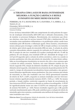 Ciências da Saúde
VIII Encontro de Iniciação Científica 97
007972/2011
A TERAPIA COM LASER DE BAIXA INTENSIDADE
MELHORA A FUNÇÃO CARDÍACA E REDUZ
O INFARTO DO MIOCÁRDIO EM RATOS
FERREIRA, M. P. S.; MANCHINI, M. T.; OLIVEIRA, T. S.; SERRA, A. J.;
TUCCI, P. J. F.
Orientador: SILVA JUNIOR, J. A.
michelpablo7@gmail.com
Uninove/Unifesp
O laser de baixa intensidade (LBI) com comprimento de onda próximo do espec-
tro de irradiação infravermelha (600-1,000 nm) é utilizado clinicamente, a fim
de modular os processos biológicos. Recentemente, nós mostramos que diver-
sas citocinas, como fator de necrose tumoral (TNF-alfa) e interleucinas (IL) são
recrutadas como mediadores inflamatórios e na proliferação celular, sendo essas
moduladas pelo LBI durante a inflamação aguda. Dessa maneira, concentramos
nossos esforços para investigar o efeito do LBI na função cardíaca e no tamanho
do infarto, após infarto agudo do miocárdio (IM) em ratos. A oclusão da artéria
coronária descendente anterior esquerda foi realizada em 20 ratos para induzir
IM. O coração do rato laser irradiado (LI) recebeu irradiação 660 nm, 15 mW de
potência, 60 s de duração, área irradiada 0,785 cm2
, densidade de energia 1,1 J/
cm2
) por 60 segundos após a oclusão da artéria coronária e, outra vez, usando os
mesmos parâmetros três dias pós-infarto do miocárdio. Os ratos foram subme-
tidos ao ecocardiograma transtorácico no terceiro dia, três e cinco semanas após
a oclusão da artéria coronária. Variáveis, tais como diâmetro sistólico do ven-
trículo esquerdo (VE), relação do diâmetro diastólico do VE, relação do peso do
diâmetro atrial esquerdo, velocidade de encurtamento da parede posterior do VE,
onda E, e tempo de relaxamento isovolumétrico foram analisadas e não apresen-
taram diferenças significantes nesses parâmetros. Em cinco semanas pós-infarto
do miocárdio, os ratos não irradiados com laser (NLI) apresentaram tamanho
do infarto de 36,71 ± 6,82%, enquanto os animais irradiados com laser (LI) mos-
traram infartos significativamente menores (21,00 ± 5,14%; p = 0,05). No mesmo
período, a função sistólica ventricular esquerda na fração de encurtamento da
área transversa (FEAT) mostrou-se alterada na análise ecocardiográfica. A FEAT
foi significativamente maior nos ratos LI (0,53%) em comparação com o grupo
de animais NLI (0,43%; p = 0,01). Nossos resultados sugerem que a LBI, quando
realizada imediatamente após o IM, pode contribuir para a redução do infarto do
miocárdio após cinco semanas, ocasionando uma melhora da função cardíaca em
ratos irradiados com o laser.
Palavras-chave: Ecocardiograma. Infarto do miocárdio. Laser de baixa intensidade.
Remodelamento cardíaco.
 