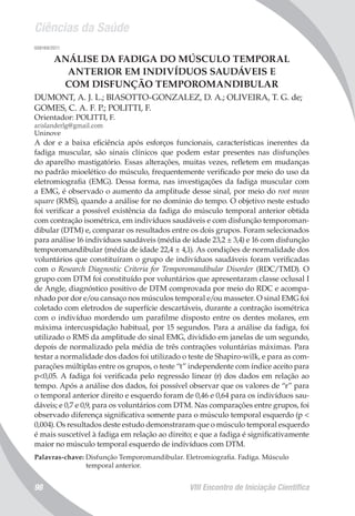 Ciências da Saúde
VIII Encontro de Iniciação Científica98
008169/2011
ANÁLISE DA FADIGA DO MÚSCULO TEMPORAL
ANTERIOR EM INDIVÍDUOS SAUDÁVEIS E
COM DISFUNÇÃO TEMPOROMANDIBULAR
DUMONT, A. J. L.; BIASOTTO-GONZALEZ, D. A.; OLIVEIRA, T. G. de;
GOMES, C. A. F. P.; POLITTI, F.
Orientador: POLITTI, F.
arislanderlg@gmail.com
Uninove
A dor e a baixa eficiência após esforços funcionais, características inerentes da
fadiga muscular, são sinais clínicos que podem estar presentes nas disfunções
do aparelho mastigatório. Essas alterações, muitas vezes, refletem em mudanças
no padrão mioelético do músculo, frequentemente verificado por meio do uso da
eletromiografia (EMG). Dessa forma, nas investigações da fadiga muscular com
a EMG, é observado o aumento da amplitude desse sinal, por meio do root mean
square (RMS), quando a análise for no domínio do tempo. O objetivo neste estudo
foi verificar a possível existência da fadiga do músculo temporal anterior obtida
com contração isométrica, em indivíduos saudáveis e com disfunção temporoman-
dibular (DTM) e, comparar os resultados entre os dois grupos. Foram selecionados
para análise 16 indivíduos saudáveis (média de idade 23,2 ± 3,4) e 16 com disfunção
temporomandibular (média de idade 22,4 ± 4,1). As condições de normalidade dos
voluntários que constituíram o grupo de indivíduos saudáveis foram verificadas
com o Research Diagnostic Criteria for Temporomandibular Disorder (RDC/TMD). O
grupo com DTM foi constituído por voluntários que apresentaram classe oclusal I
de Angle, diagnóstico positivo de DTM comprovada por meio do RDC e acompa-
nhado por dor e/ou cansaço nos músculos temporal e/ou masseter. O sinal EMG foi
coletado com eletrodos de superfície descartáveis, durante a contração isométrica
com o indivíduo mordendo um parafilme disposto entre os dentes molares, em
máxima intercuspidação habitual, por 15 segundos. Para a análise da fadiga, foi
utilizado o RMS da amplitude do sinal EMG, dividido em janelas de um segundo,
depois de normalizado pela média de três contrações voluntárias máximas. Para
testar a normalidade dos dados foi utilizado o teste de Shapiro-wilk, e para as com-
parações múltiplas entre os grupos, o teste “t” independente com índice aceito para
p<0,05. A fadiga foi verificada pelo regressão linear (r) dos dados em relação ao
tempo. Após a análise dos dados, foi possível observar que os valores de “r” para
o temporal anterior direito e esquerdo foram de 0,46 e 0,64 para os indivíduos sau-
dáveis; e 0,7 e 0,9, para os voluntários com DTM. Nas comparações entre grupos, foi
observado diferença significativa somente para o músculo temporal esquerdo (p <
0,004). Os resultados deste estudo demonstraram que o músculo temporal esquerdo
é mais suscetível à fadiga em relação ao direito; e que a fadiga é significativamente
maior no músculo temporal esquerdo de indivíduos com DTM.
Palavras-chave: Disfunção Temporomandibular. Eletromiografia. Fadiga. Músculo
temporal anterior.
 