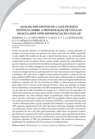 VIII Encontro de Iniciação Científica 9
Ciências Biológicas
	 BIOMEDICINA
008004/2011
ANÁLISE DOS EFEITOS DO LASER DE BAIXA
POTÊNCIA SOBRE A PROLIFERAÇÃO DE CÉLULAS
MUSCULARES APÓS DIFERENCIAÇÃO CELULAR
BARBOSA, J. L. P.; ARTILHEIRO, P. P.; SILVA, D. F. T. da; FERNANDES,
K. P. S.; MESQUITA-FERRARI, R. A.
Orientador: MESQUITA-FERRARI, R. A.
jeanparpinelli@uninove.edu.br
Uninove
Existe um grande interesse no estabelecimento de terapias a serem utilizadas na
tentativa de proporcionar um processo de reparo muscular de melhor qualidade
e mais rápido. Há evidências de que o reparo tecidual possa ser estimulado por
recursos terapêuticos, tais como o laser de baixa potência, sendo ele um recurso
amplamente usado na prática clínica; porém, muitos estudos são contraditórios no
que diz respeito aos parâmetros dosimétricos adequados para promover a regenera-
ção muscular. Os efeitos mitogênicos da irradiação com LBP nas células se baseiam
na capacidade de modulação de diversos processos metabólicos, mediante a con-
versão da energia luminosa aportada pelo laser por meio de processos bioquímicos
e fotofísicos. Em vista disso, o objetivo neste estudo foi analisar o efeito do laser de
baixa potência (LBP) sobre a proliferação celular após a diferenciação de mioblastos
C2C12. Os mioblastos foram cultivados em meio de cultura de Eagle modificado por
Dulbecco, contendo 10% de soro fetal bovino (SFB); e a diferenciação foi induzida
pela adição de 2% soro de cavalo durante 96 horas. Após esse período, as células
foram submetidas ao tratamento com LBP (comprimento de onda de 780 nm, potên-
cia de saída de 10 mW, densidade de energia de 3 e 5J/cm2, por 20 segundos). As
células não irradiadas serviram como controles. Foram realizados três experimentos
independentes, em cada condição citada. A proliferação celular foi avaliada após
um e três dias, utilizando o método de MTT. Os resultados obtidos foram analisa-
dos estatisticamente pela Análise de Variância (ANOVA), e pelo teste Dunnet, para
verificar diferenças entre o grupo controle (não tratados) e os grupos tratados com
LBP, adotando significância de p< 0,05. Não houve diferença estatística significante
na proliferação celular, entre as células musculares tratadas com LBP e as controle,
nos períodos de um e três dias após tratamento. Além disso, foi possível verificar
que não houve aumento relevante no número de células, após o período de três dias,
quando comparado ao de um dia, confirmando o processo de diferenciação celular,
conforme esperado. O LBP, nos parâmetros avaliados, não promoveu alteração na
proliferação de mioblastos C2C12 em processo de diferenciação.
Palavras-chave: Diferenciação. Laser de baixa potência. Mioblastos C2C12. Proliferação.
 