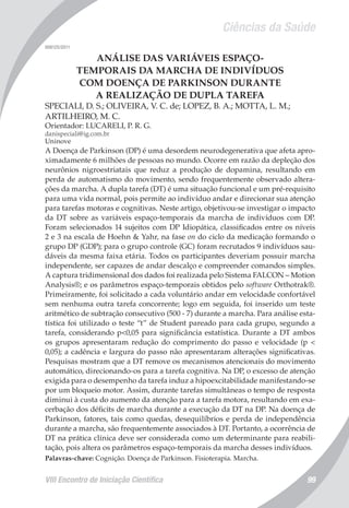 Ciências da Saúde
VIII Encontro de Iniciação Científica 99
008125/2011
ANÁLISE DAS VARIÁVEIS ESPAÇO-
TEMPORAIS DA MARCHA DE INDIVÍDUOS
COM DOENÇA DE PARKINSON DURANTE
A REALIZAÇÃO DE DUPLA TAREFA
SPECIALI, D. S.; OLIVEIRA, V. C. de; LOPEZ, B. A.; MOTTA, L. M.;
ARTILHEIRO, M. C.
Orientador: LUCARELI, P. R. G.
danispeciali@ig.com.br
Uninove
A Doença de Parkinson (DP) é uma desordem neurodegenerativa que afeta apro-
ximadamente 6 milhões de pessoas no mundo. Ocorre em razão da depleção dos
neurônios nigroestriatais que reduz a produção de dopamina, resultando em
perda de automatismo do movimento, sendo frequentemente observado altera-
ções da marcha. A dupla tarefa (DT) é uma situação funcional e um pré-requisito
para uma vida normal, pois permite ao indivíduo andar e direcionar sua atenção
para tarefas motoras e cognitivas. Neste artigo, objetivou-se investigar o impacto
da DT sobre as variáveis espaço-temporais da marcha de indivíduos com DP.
Foram selecionados 14 sujeitos com DP Idiopática, classificados entre os níveis
2 e 3 na escala de Hoehn & Yahr, na fase on do ciclo da medicação formando o
grupo DP (GDP); para o grupo controle (GC) foram recrutados 9 indivíduos sau-
dáveis da mesma faixa etária. Todos os participantes deveriam possuir marcha
independente, ser capazes de andar descalço e compreender comandos simples.
A captura tridimensional dos dados foi realizada pelo Sistema FALCON – Motion
Analysis®; e os parâmetros espaço-temporais obtidos pelo software Orthotrak®.
Primeiramente, foi solicitado a cada voluntário andar em velocidade confortável
sem nenhuma outra tarefa concorrente; logo em seguida, foi inserido um teste
aritmético de subtração consecutivo (500 - 7) durante a marcha. Para análise esta-
tística foi utilizado o teste “t” de Student pareado para cada grupo, segundo a
tarefa, considerando p<0,05 para significância estatística. Durante a DT ambos
os grupos apresentaram redução do comprimento do passo e velocidade (p <
0,05); a cadência e largura do passo não apresentaram alterações significativas.
Pesquisas mostram que a DT remove os mecanismos atencionais do movimento
automático, direcionando-os para a tarefa cognitiva. Na DP, o excesso de atenção
exigida para o desempenho da tarefa induz a hipoexcitabilidade manifestando-se
por um bloqueio motor. Assim, durante tarefas simultâneas o tempo de resposta
diminui à custa do aumento da atenção para a tarefa motora, resultando em exa-
cerbação dos déficits de marcha durante a execução da DT na DP. Na doença de
Parkinson, fatores, tais como quedas, desequilíbrios e perda de independência
durante a marcha, são frequentemente associados à DT. Portanto, a ocorrência de
DT na prática clínica deve ser considerada como um determinante para reabili-
tação, pois altera os parâmetros espaço-temporais da marcha desses indivíduos.
Palavras-chave: Cognição. Doença de Parkinson. Fisioterapia. Marcha.
 
