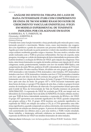 Ciências da Saúde
VIII Encontro de Iniciação Científica100
008113/2011
ANÁLISE DO EFEITO DA TERAPIA DO LASER DE
BAIXA INTENSIDADE (TLBI) COM COMPRIMENTO
DE ONDA DE 780 NM SOBRE RNAM DO FATOR DE
CRESCIMENTO VASCULAR ENDOTELIAL (VEGF)
EM MODELO EXPERIMENTAL DE TENDINITE
INDUZIDA POR COLAGENASE EM RATOS
KAMIMURA, N. T.; PARENTE, M.
Orientador: ALBERTINI, R.
nilcetamae@hotmail.com
Uninove/Univap
O tendão tem como função transmitir a força produzida pelo músculo para o osso,
tornando possível o movimento. Muitas vezes, esses movimentos são exagera-
dos e/ou repetitivos a ponto de causarem um processo inflamatório. O tendão de
Aquiles por estar localizado na parte posterior e inferir dos membros inferiores do
corpo acabam recebendo grandes cargas e traumas. Por esse motivo, estudos vêm
sendo realizados com a TLBI no processo inflamatório. Em face do exposto, nesta
pesquisa, investiga-se o efeito da fototerapia de baixa intensidade no processo infla-
matório tendíneo e avaliação do RNAm do VEGF, após injeção da colagenase. Para
tanto, ratos foram lesionados na região do tendão calcâneo com injeção de 0,1 ml de
colagenase, sendo, posteriormente, tratados com laser do modelo MM Optics, com
comprimento de onda 780 nm, potência 22 mW e densidade de energia de 7,5 J/cm2.
Foram utilizados 30 ratos machos Wistar, divididos em seis grupos: grupo salina;
AN7, lesionados e não tratados; CN14, lesionados e não tratados; AT7, lesionados e
tratados com laser; AT14, lesionados e tratados com laser; CT14, lesionados e tratados
com laser, após sete dias da lesão. Os animais dos grupos AT7 e AT14 iniciaram o
tratamento com laser, depois de doze horas da lesão. O grupo CT14 foi tratado com
laser, após sete dias da lesão. Os grupos AT7 e AT14 iniciaram tratamento após
doze horas da lesão, e o grupo CT14, depois de sete dias, e todos os grupos tiveram
sessões de irradiações de 48 horas de intervalo. Os experimentos foram aprovados
pelo Comitê de Ética da Universidade do Vale do Paraíba (número do protocolo
A034/2006/CEP). A expressão do VEGF foi avaliada por PCR, em tempo real, no
laboratório da Universidade Nove de Julho (UNINOVE). Os dados obtidos mostra-
ram que TLBI de baixa intensidade aumentou a expressão do RNAm e do VEGF.
O grupo AT7 apresentou um aumento significativo de VEGF, quando comparado
aos grupos salinas e NA. O grupo AT14 mostrou um aumento significativo na
expressão de VEGF, em relação aos salina e CN, já o CT14 apresentou uma dife-
rença significativa, quando comparado ao salina; entretanto, não mostrou diferença
importante em relação aos demais grupos. A procura de tratamento para tendinite
vem aumentando nos últimos anos e, por esse motivo, o TLBI é muito estudado.
Neste trabalho, a fototerapia utilizada colaborou no tratamento, aumentando a
expressão do RNAm do VEGF nos tendões lesionados de ratos tratados.
Palavras-chave: Inflamação. Laser de baixa potência. RNAm PCR-RT. Tendinite. VEGF.
 