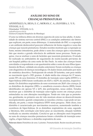 Ciências da Saúde
VIII Encontro de Iniciação Científica102
008184/2011
ANÁLISE DO SONO DE
CRIANÇAS PREMATURAS
APOSTÓLICO, N.; SILVA, E. C.; MORAN, C. A.; OLIVEIRA, L. V. F.;
VIVIANI, A. G.
Orientador: VIVIANI, A. G.
nadua@uninove.edu.br
Uninove/Conjunto Hospitalar do Mandaqui
O sono na infância difere em diversos aspectos do sono na fase adulta. A matu-
ridade do sistema nervoso central (SNC) e as condições ambientais são fatores
que explicam, em parte, essas diferenças. A imaturidade do SNC e a exposição
a um ambiente desfavorável parecem influenciar de forma negativa o sono das
crianças que nascem prematuras. Estudos recentes mostram que a exposição ao
fumo, mesmo intrauterina, pode afetar o sono das crianças após o nascimento,
fato que mostra a grande relevância do ambiente nesse processo. Nesta pes-
quisa, visa-se analisar o sono de lactentes que nasceram prematuros. O estudo
foi realizado no ambulatório de seguimento do recém-nascido pré-termo de
um hospital público da zona norte de São Paulo. As mães das crianças foram
convidadas a responderem a um questionário sobre o sono de seus filhos (ques-
tionário de Bruni, validado em estudos anteriores). Foram excluídas as crianças
com diagnóstico de doenças neurológicas. Os dados foram analisados por meio
de estatística descritiva. Participaram do estudo 20 lactentes, com peso médio
ao nascimento igual a 1921 gramas. A idade média das crianças foi 17 meses,
sendo 55% do sexo feminino. O distúrbio de transição sono-vigília (DTSV) e a
hiper-hidrose (HH) foram verificados em 47,6% e 42,9% da amostra, respectiva-
mente. Os distúrbios respiratórios do sono ocorreram em 28,6% das crianças. Já
os distúrbios do despertar (DD) e a sonolência excessiva diurna (SED), foram
identificados em apenas 9,5 e 4,8% dos participantes, nessa ordem. Estudos
mostram que o distúrbio de transição sono-vigília ocorre em crianças pouco
estimuladas ou com alterações neurológicas. Tendo em vista que as prematu-
ras, geralmente, no primeiro ano de vida mostram atraso no desenvolvimento
neuropsicomotor, quando comparadas as nascidas a termo, o que pode ser jus-
tificada, em parte, a maior frequência DTSV nesta pesquisa. Além disso, esse
distúrbio é caracterizado por movimentos excessivos, aumentando também a
ocorrência de hiper-hidrose. Já os distúrbios respiratórios do sono, segundo
a literatura, têm correlação com baixo peso ao nascimento, situação também
verificada na amostra estudada. Conclui-se que as alterações mais frequentes
no sono de crianças nascidas prematuras foram o distúrbio de transição sono-
vigília, a hiper-hidrose e o distúrbio respiratório do sono.
Palavras-chave: Distúrbios de sono. Lactentes. Prematuridade. Recém-nascido pré-termo.
 