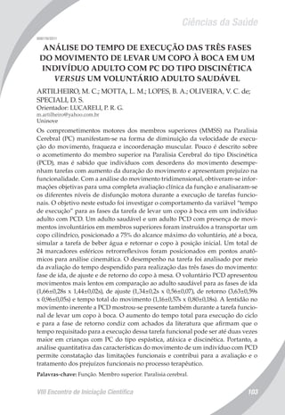 Ciências da Saúde
VIII Encontro de Iniciação Científica 103
008119/2011
ANÁLISE DO TEMPO DE EXECUÇÃO DAS TRÊS FASES
DO MOVIMENTO DE LEVAR UM COPO À BOCA EM UM
INDIVÍDUO ADULTO COM PC DO TIPO DISCINÉTICA
VERSUS UM VOLUNTÁRIO ADULTO SAUDÁVEL
ARTILHEIRO, M. C.; MOTTA, L. M.; LOPES, B. A.; OLIVEIRA, V. C. de;
SPECIALI, D. S.
Orientador: LUCARELI, P. R. G.
m.artilheiro@yahoo.com.br
Uninove
Os comprometimentos motores dos membros superiores (MMSS) na Paralisia
Cerebral (PC) manifestam-se na forma de diminuição da velocidade de execu-
ção do movimento, fraqueza e incoordenação muscular. Pouco é descrito sobre
o acometimento do membro superior na Paralisia Cerebral do tipo Discinética
(PCD), mas é sabido que indivíduos com desordens do movimento desempe-
nham tarefas com aumento da duração do movimento e apresentam prejuízo na
funcionalidade. Com a análise do movimento tridimensional, obtiveram-se infor-
mações objetivas para uma completa avaliação clínica da função e analisaram-se
os diferentes níveis de disfunção motora durante a execução de tarefas funcio-
nais. O objetivo neste estudo foi investigar o comportamento da variável “tempo
de execução” para as fases da tarefa de levar um copo à boca em um indivíduo
adulto com PCD. Um adulto saudável e um adulto PCD com presença de movi-
mentos involuntários em membros superiores foram instruídos a transportar um
copo cilíndrico, posicionado a 75% do alcance máximo do voluntário, até a boca,
simular a tarefa de beber água e retornar o copo à posição inicial. Um total de
24 marcadores esféricos retrorreflexivos foram posicionados em pontos anatô-
micos para análise cinemática. O desempenho na tarefa foi analisado por meio
da avaliação do tempo despendido para realização das três fases do movimento:
fase de ida, de ajuste e de retorno do copo à mesa. O voluntário PCD apresentou
movimentos mais lentos em comparação ao adulto saudável para as fases de ida
(1,66±0,28s x 1,44±0,02s), de ajuste (1,34±0,2s x 0,56±0,07), de retorno (3,63±0,59s
x 0,96±0,05s) e tempo total do movimento (1,16±0,57s x 0,80±0,18s). A lentidão no
movimento inerente a PCD mostrou-se presente também durante a tarefa funcio-
nal de levar um copo à boca. O aumento do tempo total para execução do ciclo
e para a fase de retorno condiz com achados da literatura que afirmam que o
tempo requisitado para a execução dessa tarefa funcional pode ser até duas vezes
maior em crianças com PC do tipo espástica, atáxica e discinética. Portanto, a
análise quantitativa das características do movimento de um indivíduo com PCD
permite constatação das limitações funcionais e contribui para a avaliação e o
tratamento dos prejuízos funcionais no processo terapêutico.
Palavras-chave: Função. Membro superior. Paralisia cerebral.
 
