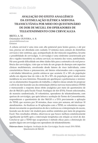 Ciências da Saúde
VIII Encontro de Iniciação Científica108
007272/2011
AVALIAÇÃO DO EFEITO ANALGÉSICO
DA ESTIMULAÇÃO ELÉTRICA NERVOSA
TRANSCUTÂNEA POR MEIO DO QUESTIONÁRIO
DE DOR DE MCGILL EM OPERADORES DE
TELEATENDIMENTO COM CERVICALGIA
BRITO, A. M.
Orientador: OLIVEIRA, A. R.
alemelo86@hotmail.com
Uninove
A coluna cervical é uma área com alto potencial para lesões graves, e até por
isso, precisa ser abordada com cuidado. O sintoma mais comum de distúrbios
cervicais é dor contínua, que, acompanhada de dor músculo esquelética, levanta
a possibilidade de cervicalgia. A cervicalgia é uma síndrome caracterizada por
dor e rigidez transitória na coluna cervical, na maioria das vezes, autolimitada.
Há uma grande dificuldade em obter dados fiéis para a estimativa da real preva-
lência das cervicalgias, visto que se trata de um grupo de doenças com aspectos
clínicos multifatoriais, envolvendo desde fatores de risco individuais, como
características físicas e psicossociais, até fatores relacionados com a ergonomia
e atividades laborativas, porém estima-se que acometa 12 a 34% da população
adulta em alguma fase da vida e de 30 a 50% da população geral, tendo maior
incidência no sexo feminino. Pensando em aperfeiçoar a performance e minimi-
zar os afastamentos frequentes do trabalho, o objetivo desse estudo foi propiciar
o alívio da dor fazendo uso da estimulação elétrica nervosa transcutânea (TENS)
e mensurando a resposta desse efeito analgésico por meio do questionário de
dor de McGill e pela Escala Visual Analógica de dor (EVA). Foram selecionados,
de maneira randomizada, 10 voluntários, operadores de teleatendimento, com
queixas de cervicalgia, que após leitura e aceitação do Termo de Consentimento,
responderam o questionário de dor McGill e a EVA previamente a aplicação
da TENS, que ocorreu por 30 minutos, duas vezes por semana, até totalizar 10
atendimentos. Ao finalizar as 10 aplicações com a TENS, os voluntários respon-
deram novamente os questionários de dor e realizou-se a interpretação do escore,
fazendo uso do teste t de student para análise estatística por meio do programa
Excel. Nos resultados obtidos, observou-se que houve melhora estatisticamente
significante (p<0,05) após a intervenção terapêutica em relação ao nível de dor.
Conclui-se que a TENS tipo acupuntura é método eficaz para a diminuição do
quadro álgico em cervicalgia nos operadores de teleatendimento.
Palavras-chave: Analgesia. Avaliação de dor. Cervicalgia. Escala visual. EVA TENS.
Questionário de McGill.
 