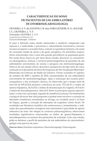 Ciências da Saúde
VIII Encontro de Iniciação Científica110
006964/2011
CARACTERÍSTICAS DO SONO
DE PACIENTES DE UM AMBULATÓRIO
DE OTORRINOLARINGOLOGIA
OLIVEIRA, E. F. de; SANTOS, I. R. dos; FARIA JÚNIOR, N. S.; AGUIAR,
I. C.; OLIVEIRA, L. V. F.
Orientador: OLIVEIRA. L. V. F.
ezequielneroneiro@gmail.com
Curso de Fisioterapia - Uninove
O sono é definido como estado restaurador e saudável, comparado com
repouso e a inatividade, é prazeroso e, naturalmente restaurativo, necessá-
rio para recuperar a exaustão física, comum à experiência humana, em razão
do constante estado de alerta e do gasto energético. Os distúrbios respira-
tórios relacionados com o sono têm grande prevalência na população geral.
Em razão disso, busca-se, por meio desse estudo, descrever as característi-
cas demográficas, clínicas e variáveis polissonográficas de pacientes de um
ambulatório universitário de ensino e pesquisa em otorrinolaringologia.
Trata-se de um estudo clínico descritivo, prospectivo do tipo série de casos,
realizado no Laboratório de Sono do Programa de Pós-Graduação Mestrado/
Doutorado em Ciências da Saúde da Uninove. Foram avaliados 61 sujeitos,
de outubro de 2009 a outubro de 2010, encaminhados de um ambulatório
universitário de otorrinolaringologia. Após a realização dos exames polis-
sonográficos e das avaliações clínicas, foi observado que o tempo total de
sono foi de 295,2±70,4 minutos; a eficiência do sono, 77,1±16,3%; o índice de
apneia/hipopneia, 26,3±27,6; o índice de dessaturação de oxigênio, 18,7±4,4 e
o índice de microdespertares, 18,6±13,9. Entre as principais queixas apresen-
tadas, o ronco foi a principal, seguida de sonolência/cansaço. Os tratamentos
cirúrgicos diversos têm sido propostos e podem tanto envolver a correção de
alterações anatômicas encontradas na faringe, na cavidade nasal e na base
da língua, quanto a correção de alterações do esqueleto crânio facial. Os
resultados em literatura científica são controversos e, normalmente, a indi-
cação dos procedimentos cirúrgicos está relacionada à gravidade da apneia
obstrutiva do sono. Em relação às variáveis polissonográficas, observamos
resultados significativos relacionados ao índice de apneia/hipopneia e
microdespertares na maioria dos protocolos de avaliação. Com esse estudo,
pôde-se delinear o perfil de pacientes de um ambulatório de otorrinolarin-
gologia com queixas de sono.
Palavras-chave: Disturbios respiratórios. Otorrinolaringologia. Polissonografia.
 