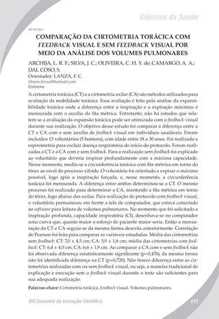Ciências da Saúde
VIII Encontro de Iniciação Científica 111
007741/2011
COMPARAÇÃO DA CIRTOMETRIA TORÁCICA COM
FEEDBACK VISUAL E SEM FEEDBACK VISUAL POR
MEIO DA ANÁLISE DOS VOLUMES PULMONARES
ARCHIJA, L. R. F.; SILVA, J. C.; OLIVEIRA, C. H. Y. de; CAMARGO, A. A.;
DAL COSO, S.
Orientador: LANZA, F. C.
liliann.ferraz@hotmail.com
Uninove
A cirtometria torácica (CT) e a cirtometria axilar (CA) são métodos utilizados para
avaliação da mobilidade torácica. Essa avaliação é feita pela análise da expansi-
bilidade torácica onde a diferença entre a inspiração e a expiração máximas é
mensurada com o auxílio da fita métrica. Entretanto, não há estudos que rela-
tem se a avaliação da expansão torácica pode ser otimizada com o feedback visual
durante sua realização. O objetivo desse estudo foi comparar a diferença entre a
CT e CA com e sem auxílio de feedback visual em indivíduos saudáveis. Foram
incluídos 13 voluntários (5 homens), com idade entre 18 a 30 anos. Foi realizada a
espirometria para excluir doença respiratória do início do protocolo. Foram reali-
zadas a CT e a CA com e sem feedback. Para a realização sem feedback foi explicado
ao voluntário que deveria inspirar profundamente com a máxima capacidade.
Nesse momento, media-se a circunferência torácica com fita métrica em torno do
tórax ao nível do processo xifoide. O voluntário foi orientado a expirar o máximo
possível, logo após a inspiração forçada, e, nesse momento, a circunferência
torácica foi mensurada. A diferença entre ambas determinou-se a CT. O mesmo
processo foi realizado para determinar a CA, mantendo a fita métrica em torno
do tórax, logo abaixo das axilas. Para realização do protocolo com feedback visual,
o voluntário permaneceu em frente a tela de computador, que estava conectado
ao software para leitura de volumes pulmonares. No momento que foi solicitado a
inspiração profunda, capacidade inspiratória (CI), desenhava-se no computador
uma curva que, quanto maior o esforço do paciente maior seria. Então a mensu-
ração da CT e CA seguiu-se da mesma forma descrita anteriormente. Correlação
de Pearson foi feita para comparar as variáveis estudadas. Média das cirtometrias
sem feedback: CT: 7,0 ± 4,5 cm; CA: 5,9 ± 1,8 cm; média das cirtometrias com feed-
back: CT: 6,4 ± 4,0 cm; CA: 6,6 ± 1,9 cm. Ao comparar a CA com e sem feedback não
foi observada diferença estatisticamente significante (p=0,476), da mesma forma
não foi identificada diferença na CT (p=0,720). Não houve diferença entre as cir-
tometrias realizadas com ou sem feedback visual, ou seja, a maneira tradicional de
explicação e execução sem o feedback visual durante o teste são suficientes para
sua adequada realização.
Palavras-chave: Cirtometria torácica. Feedback visual. Volumes pulmonares.
 