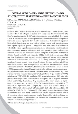 Ciências da Saúde
VIII Encontro de Iniciação Científica112
007670/2011
COMPARAÇÃO DA DEMANDA METABÓLICA NO
SHUTTLE TESTE REALIZADO NA ESTEIRA E CORREDOR
SILVA, J. C.; AMARAL, T. S.; MIRANDA, E. F.; LANZA, F. C.; DAL
CORSO, S.
Orientador: LEITE, G. S.
jaksonjkl@live.com
Uninove
O shuttle teste consiste de uma marcha incremental até o limite de tolerância.
É composto de 12 estágios, iniciando com velocidade de, aproximadamente,
2km/h, com incrementos de 0,17 metros/segundo, até uma velocidade de cerca de
8,5Km/h. O ritmo do teste é ditado por estímulos sonoros representados por um
bip único, quando o paciente deve manter a velocidade da caminhada e por um
bip triplo, indicando que um novo estágio iniciará e que o indivíduo deve andar
mais rápido. É possível que os 12 estágios do teste, bem como suas respectivas
velocidades sejam reproduzidos em esteira, o que minimizaria o assincronismo
entre o estímulo sonoro e o ritmo do indivíduo quando o teste é realizado em
corredor. Busca-se, por meio desse estudo, comparar as respostas metabólicas
obtidas durante o Shuttle teste na esteira (STE) e Shuttle teste no corredor (STC),
por meio de um sistema de medição metabólica portátil VO2000. Até a presente
data foram avaliados cinco indivíduos (20 ± 2 anos), eutróficos, com prova de
função pulmonar normal e sem antecedentes de doenças cardiorrespiratórias,
neuromusculares ou musculoesqueléticas. O protocolo constou de duas visitas,
com intervalo mínimo de 24 horas. Em uma visita foi realizado o STC e na outra
o STE (ordem randomizada). Durante os testes, foi utilizado o sistema de teleme-
tria para medida dos gases expirados (VO2000). Foram mensurados no repouso e
pico do exercício: consumo de oxigênio (VO2), produção de gás carbônico (VCO2)
relação entre VO2/VCO2 (R), ventilação (VE), frequência cardíaca (FC), saturação
periférica de oxigênio (SpO2) e a sensação de dispneia (D) e fadiga em membros
inferiores (MMII) pela escala de Borg modificada. Não houve diferença signifi-
cante no pico do exercício entre o STE e STC, respectivamente, em relação à FC
(183,75 ± 15,82bpm vs 161,50 ± 13,38bpm), SpO2 (97,0 ± 2,0% vs 98,2 ± 0,8%), VO2
(2,08 ± 0,59 vs 1,70 ml/min ± 0,37 ml/min), VCO2 (2,78 ± 1,2 ml/min vs 2,20 ± 0,4
ml/min) e VE (51,7 ± 13,4 L/min vs 40,2 ± 5,1 L/min). Houve diferença estatística
no tempo total do teste (664,8 ± 65,6s vs 512,8 ± 80,9s, respectivamente). Apesar
de simular o estresse cardiopulmonar no pico do exercício, o teste realizado em
esteira teve maior duração. Dessa forma, a velocidade imposta na esteira parece
determinar melhor desempenho no ST.
Palavras-chave: Avaliação. Capacidade física. Shuttle teste.
 