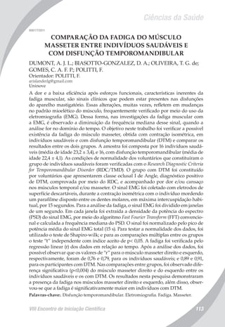 Ciências da Saúde
VIII Encontro de Iniciação Científica 113
008177/2011
COMPARAÇÃO DA FADIGA DO MÚSCULO
MASSETER ENTRE INDIVÍDUOS SAUDÁVEIS E
COM DISFUNÇÃO TEMPOROMANDIBULAR
DUMONT, A. J. L.; BIASOTTO-GONZALEZ, D. A.; OLIVEIRA, T. G. de;
GOMES, C. A. F. P.; POLITTI, F.
Orientador: POLITTI, F.
arislanderlg@gmail.com
Uninove
A dor e a baixa eficiência após esforços funcionais, características inerentes da
fadiga muscular, são sinais clínicos que podem estar presentes nas disfunções
do aparelho mastigatório. Essas alterações, muitas vezes, refletem em mudanças
no padrão mioelético do músculo, frequentemente verificado por meio do uso da
eletromiografia (EMG). Dessa forma, nas investigações da fadiga muscular com
a EMG, é observado a diminuição da frequência mediana desse sinal, quando a
análise for no domínio do tempo. O objetivo neste trabalho foi verificar a possível
existência da fadiga do músculo masseter, obtida com contração isométrica, em
indivíduos saudáveis e com disfunção temporomandibular (DTM) e comparar os
resultados entre os dois grupos. A amostra foi composta por 16 indivíduos saudá-
veis (média de idade 23,2 ± 3,4), e 16, com disfunção temporomandibular (média de
idade 22,4 ± 4,1). As condições de normalidade dos voluntários que constituíram o
grupo de indivíduos saudáveis foram verificadas com o Research Diagnostic Criteria
for Temporomandibular Disorder (RDC/TMD). O grupo com DTM foi constituído
por voluntários que apresentarem classe oclusal I de Angle, diagnóstico positivo
de DTM, comprovada por meio do RDC, e acompanhado por dor e/ou cansaço
nos músculos temporal e/ou masseter. O sinal EMG foi coletado com eletrodos de
superfície descartáveis, durante a contração isométrica com o indivíduo mordendo
um parafilme disposto entre os dentes molares, em máxima intercuspidação habi-
tual, por 15 segundos. Para a análise da fadiga, o sinal EMG foi dividido em janelas
de um segundo. Em cada janela foi extraída a densidade da potência do espectro
(PSD) do sinal EMG, por meio do algoritmo Fast Fourier Transform (FFT) convencio-
nal e calculada a frequência mediana do PSD. O sinal foi normalizado pelo pico de
potência média do sinal EMG total (15 s). Para testar a normalidade dos dados, foi
utilizado o teste de Shapiro-wilk; e para as comparações múltiplas entre os grupos
o teste “t” independente com índice aceito de p< 0,05. A fadiga foi verificada pelo
regressão linear (r) dos dados em relação ao tempo. Após a análise dos dados, foi
possível observar que os valores de “r” para o músculo masseter direito e esquerdo,
respectivamente, foram de 0,76 e 0,79, para os indivíduos saudáveis; e 0,89 e 0,91,
para os participantes com DTM. Nas comparações entre grupos, foi observado dife-
rença significativa (p<0,004) do músculo masseter direito e do esquerdo entre os
indivíduos saudáveis e os com DTM. Os resultados nesta pesquisa demonstraram
a presença da fadiga nos músculos masseter direito e esquerdo, além disso, obser-
vou-se que a fadiga é significativamente maior em indivíduos com DTM.
Palavras-chave:. Disfunção temporomandibular. Eletromiografia. Fadiga. Masseter.
 