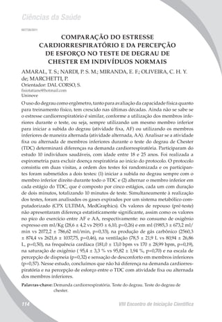 Ciências da Saúde
VIII Encontro de Iniciação Científica114
007728/2011
COMPARAÇÃO DO ESTRESSE
CARDIORRESPIRATÓRIO E DA PERCEPÇÃO
DE ESFORÇO NO TESTE DE DEGRAU DE
CHESTER EM INDIVÍDUOS NORMAIS
AMARAL, T. S.; NARDI, P. S. M.; MIRANDA, E. F.; OLIVEIRA, C. H. Y.
de; MARCHETTI, P.
Orientador: DAL CORSO, S.
fisiotatiane@hotmail.com
Uninove
O uso do degrau como ergômetro, tanto para avaliação da capacidade física quanto
para treinamento físico, tem crescido nas últimas décadas. Ainda não se sabe se
o estresse cardiorrespiratório é similar, conforme a utilização dos membros infe-
riores durante o teste, ou seja, sempre utilizando um mesmo membro inferior
para iniciar a subida do degrau (atividade fixa, AF) ou utilizando os membros
inferiores de maneira alternada (atividade alternada, AA). Analisar se a atividade
fixa ou alternada de membros inferiores durante o teste do degrau de Chester
(TDC) determinará diferenças na demanda cardiorrespiratória. Participaram do
estudo 10 indivíduos saudáveis, com idade entre 18 e 25 anos. Foi realizada a
espirometria para excluir doença respiratória ao início do protocolo. O protocolo
consistiu em duas visitas, a ordem dos testes foi randomizada e os participan-
tes foram submetidos a dois testes: (1) iniciar a subida no degrau sempre com o
membro inferior direito durante todo o TDC e (2) alternar o membro inferior em
cada estágio do TDC, que é composto por cinco estágios, cada um com duração
de dois minutos, totalizando 10 minutos de teste. Simultaneamente à realização
dos testes, foram analisados os gases expirados por um sistema metabólico com-
putadorizado (CPX ULTIMA, MedGraphics). Os valores de repouso (pré-teste)
não apresentaram diferença estatisticamente significante, assim como os valores
no pico do exercício entre AF e AA, respectivamente: no consumo de oxigênio
expresso em ml/Kg (28,6 ± 4,2 vs 29,93 ± 6,10, p=0,26) e em ml (1985,3 ± 673,2 ml/
min vs 2072,2 ± 786,62 ml/min, p=0,33), na produção de gás carbônico (2560,3
± 874,4 vs 2621,6 ± 1037,75, p=0,46), na ventilação (78,5 ± 21,9 L vs 80,94 ± 26,86
L, p=0,50), na frequência cardíaca (181,0 ± 13,0 bpm vs 170 ± 28,99 bpm, p=0,19),
na saturação de oxigênio ( 95,4 ± 3,3 % vs 95,82 ± 1,94 %, p=0,70) e na escala de
percepção de dispneia (p=0,32) e sensação de desconforto em membros inferiores
(p=0,57). Nesse estudo, concluímos que não há diferença na demanda cardiorres-
piratória e na percepção de esforço entre o TDC com atividade fixa ou alternada
dos membros inferiores.
Palavras-chave: Demanda cardiorrespiratória. Teste do degrau. Teste do degrau de
chester.
 