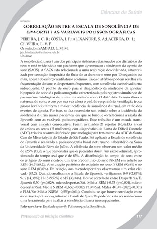 Ciências da Saúde
VIII Encontro de Iniciação Científica 117
007348/2011
CORRELAÇÃO ENTRE A ESCALA DE SONOLÊNCIA DE
EPWORTH E AS VARIÁVEIS POLISSONOGRÁFICAS
PEREIRA, J. C. R.; COSTA, I. P.; ALEXANDRE, S. A.;LACERDA, D. H.;
OLIVEIRA, L. V. F.
Orientador: SAMPAIO, L. M. M.
jeh.fisioterapia@uninove.edu.br
Uninove
A sonolência diurna é um dos principais sintomas relacionados aos distúrbios do
sono e está evidenciada em pacientes que apresentam a síndrome da apneia do
sono (SAOS). A SAOS está relacionada a uma respiração desordenada, caracteri-
zada por cessação temporária do fluxo de ar durante o sono por 10 segundos ou
mais, apesar do esforço ventilatório contínuo. Esses distúrbios podem resultar em
fragmentação do sono e despertares frequentes, com sonolência excessiva diurna
subsequente. O padrão de ouro para o diagnóstico da síndrome da apneia/
hipopneia do sono é a polissonografia, caracterizada pelo registro simultâneo de
parâmetros fisiológicos durante uma noite de sono. O distúrbio do sono altera a
natureza do sono, o que por sua vez altera o padrão respiratório, ventilação, troca
gasosa levando também a maior incidência de sonolência diurnal, em razão dos
eventos de apneia. Por isso, se faz necessário um estudo sobre a incidência da
sonolência diurna nesses pacientes, em que se busque correlacionar a escala de
Epworth com as variáveis polissonográficas. Esse trabalho é um estudo trans-
versal com amostra consecutiva. Foram avaliados 21 sujeitos (46,4±13,6 anos)
de ambos os sexos (15 mulheres), com diagnóstico de Asma de Difícil Controle
(ADC), triados no ambulatório de pneumologia para tratamento da ADC da Santa
Casa de Misericórdia do Estado de São Paulo. Foi aplicada a Escala de sonolência
de Epworth e realizado a polissonografia basal noturna no Laboratório do Sono
da Universidade Nove de Julho. A eficiência do sono observou um valor médio
de 72,9% (15,9), o que demonstra que os pacientes dormiram razoavelmente, apro-
ximando do tempo real que é de 85%. A distribuição do tempo de sono entre
os estágios do sono mostrou um leve predomínio do sono NREM em relação ao
REM (14,5%(8,2)). A saturação periférica do oxigênio no sono NREM (93,8%) e no
sono REM (83,0%). Em relação, aos microdespertares observamos um valor ele-
vado (83,2). Quando analisamos a Escala de Epworth, verificamos 0-9 (42,85%);
9-12 (14,38%); 12-15 (9,52%) e >15 (33,34%). Houve correlação entre Despertares/E.
Epworth 0,50 (p<0,029), microdespertar/Sat. Média REM (-0,75 (p<0,001), micro-
despertar/Sat. Média NREM -0,66(p<0,002). PLM/Sat. Média -REM -0,82(p<0,001)
e PLM/Sat Média NREM -0,55(p<0,014). Concluiu-se que houve correlação entre
as variáveis polissonográficas e a Escala de Epworth, podendo esta ser usada como
uma ferramenta para avaliar a sonolência diurna nesses pacientes.
Palavras-chave: Escala de epworth. Polissonografia. Sonolência.
 