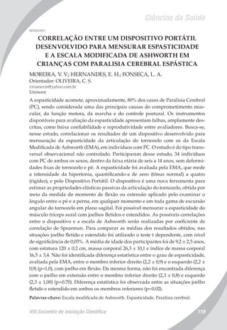 Ciências da Saúde
VIII Encontro de Iniciação Científica 119
007833/2011
CORRELAÇÃO ENTRE UM DISPOSITIVO PORTÁTIL
DESENVOLVIDO PARA MENSURAR ESPASTICIDADE
E A ESCALA MODIFICADA DE ASHWORTH EM
CRIANÇAS COM PARALISIA CEREBRAL ESPÁSTICA
MOREIRA, V. V.; HERNANDES, E. H.; FONSECA, L. A.
Orientador: OLIVEIRA, C. S.
vivianevm@yahoo.com.br
Uninove
A espasticidade acomete, aproximadamente, 80% dos casos de Paralisia Cerebral
(PC), sendo considerada uma das principais causas do comprometimento mus-
cular, da função motora, da marcha e do controle postural. Os instrumentos
disponíveis para avaliação da espasticidade apresentam falhas, amplamente des-
critas, como baixa confiabilidade e reprodutividade entre avaliadores. Busca-se,
nesse estudo, correlacionar os resultados de um dispositivo desenvolvido para
mensuração da espasticidade da articulação do tornozelo com os da Escala
Modificada de Ashworth (EMA), em indivíduos com PC. O estudo é do tipo trans-
versal observacional não controlado. Participaram desse estudo, 34 indivíduos
com PC de ambos os sexos, dentro da faixa etária de seis a 14 anos, sem deformi-
dades fixas de tornozelo e pé. A espasticidade foi avaliada pela EMA, que mede
a intensidade da hipertonia, quantificando-a de zero (tônus normal) a quatro
(rigidez), e pelo Dispositivo Portátil. O dispositivo é uma nova ferramenta para
estimar as propriedades elásticas passivas da articulação do tornozelo, obtida por
meio da medida do momento de flexão ou extensão aplicado pelo examinar o
ângulo entre o pé e a perna, em qualquer momento e em toda gama de excursão
angular do tornozelo em plano sagital. Foi possível mensurar a espasticidade do
músculo tríceps sural com joelhos fletidos e estendidos. As possíveis correlações
entre o dispositivo e a escala de Ashworth serão realizadas por coeficiente de
correlação de Spearman. Para comparar as médias dos resultados obtidos, nas
situações joelho fletido e estendido foi utilizado o teste t dependente, com nível
de significância de 0,05%. A média de idade dos participantes foi de 9,2 ± 2,5 anos,
com estatura 120 ± 0,2 cm, massa corporal 26,3 ± 10,1 e índice de massa corporal
16,5 ± 3,4. Não foi identificada diferença estatística entre o grau de espasticidade,
avaliada pela EMA, entre o membro inferior direito (2,2 ± 0,9) e o esquerdo (2,2 ±
0,9) (p=1,0), com joelho em flexão. Da mesma forma, não foi encontrada diferença
com o joelho em extensão entre o membro inferior direito (2,3 ± 0,8) e esquerdo
(2,3 ± 1,00) (p=0.70). Diferença estatística foi observada entre as situações joelho
fletido e estendido em ambos os membros inferiores (p=0.02).
Palavras-chave: Escala modificada de Ashworth. Espasticidade. Paralisia cerebral.
 