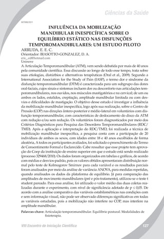 Ciências da Saúde
VIII Encontro de Iniciação Científica 127
007886/2011
INFLUÊNCIA DA MOBILIZAÇÃO
MANDIBULAR INESPECÍFICA SOBRE O
EQUILÍBRIO ESTÁTICO NAS DISFUNÇÕES
TEMPOROMANDIBULARES: UM ESTUDO PILOTO
ARRUDA, E. E. C.
Orientador: BIASOTTO-GONZALEZ, D. A.
eric_.ed@hotmail.com
Uninove
A Articulação Temporomandibular (ATM), vem sendo debatida por mais de 40 anos
pela comunidade científica. Essa discussão ao longo de todo esse tempo, trata sobre
suas etiologias, distúrbios e alternativas terapêuticas (Oral et al., 2009). Segundo a
International Association for the Study of Pain (IASP), o termo dor e síndrome da
disfunção temporomandibular (DTM) é caracterizada para um subgrupo das dores
oral-faciais, cujos sinais e sintomas incluem dor ou desconforto nas articulações tem-
poromandibulares, nos ouvidos, nos músculos mastigatórios e na cervical; de um ou
ambos os lados, estalidos, crepitação, amplitude mandibular limitada ou com des-
vios e dificuldades de mastigação. O objetivo desse estudo é investigar a influência
da mobilização mandibular inespecífica, logo após sua realização, sobre o Centro de
Pressão (COP) nas direções ântero-posterior e médio-lateral em voluntários com dis-
função temporomandibular, com características de deslocamento do disco da ATM
com redução e/ou sem redução. Os voluntários foram diagnosticados por meio dos
Critérios Diagnósticos para Pesquisa das Desordens Temporomandibulares (RDC/
TMD). Após a aplicação e interpretação do RDC/TMD, foi realizada a técnica de
mobilização mandibular inespecífica, a pesquisa conta com a participação de 20
indivíduos de ambos os sexos, com idades entre 18 e 40 anos escolhidos de forma
aleatória, A todos os participantes avaliados, foi solicitado o preenchimento do Termo
de Consentimento Formal e Esclarecido. Cabe ressaltar que esse projeto tem aprova-
ção do Coep da instituição de ensino superior em que o estudo está sendo realizado
(processo 329468/2010). Os dados foram organizados em tabelas e gráficos, de acordo
com médias e desvios-padrão, pois os valores obtidos apresentaram distribuição nor-
mal pelo teste de Kolmogorov Smirnov para cada variável e os resultados parciais
foram analisados por meio da análise de variância ANOVA, para medidas repetidas,
quando analisados os dados da plataforma de equilíbrio. Já para comparação das
amplitudes de movimento mandibulares (pré e pós-tratamento), utilizou-se o teste t
student pareado. Para essa análise, foi utilizado o valor médio das duas coletas rea-
lizadas durante o experimento, com nível de significância adotado de p ≤ 0,05. De
acordo com a análise comparativa das variáveis estabilométricas nas condições com
e sem informação visual, não pode ser observado diferenças significativas em todas
as variáveis estudadas, pois a mobilização não interfere no COP, mas interfere na
amplitude mandibular.
Palavras-chave: Articulação temporomandibular. Equilíbrio postural. Modalidades de
fisioterapia.
 