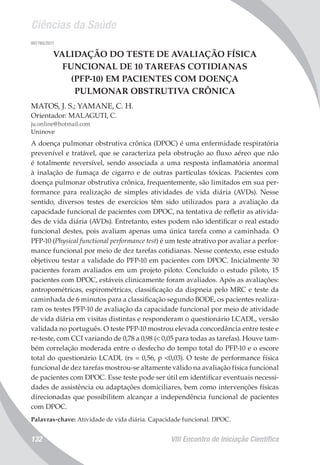 Ciências da Saúde
VIII Encontro de Iniciação Científica132
007765/2011
VALIDAÇÃO DO TESTE DE AVALIAÇÃO FÍSICA
FUNCIONAL DE 10 TAREFAS COTIDIANAS
(PFP-10) EM PACIENTES COM DOENÇA
PULMONAR OBSTRUTIVA CRÔNICA
MATOS, J. S.; YAMANE, C. H.
Orientador: MALAGUTI, C.
ju.online@hotmail.com
Uninove
A doença pulmonar obstrutiva crônica (DPOC) é uma enfermidade respiratória
prevenível e tratável, que se caracteriza pela obstrução ao fluxo aéreo que não
é totalmente reversível, sendo associada a uma resposta inflamatória anormal
à inalação de fumaça de cigarro e de outras partículas tóxicas. Pacientes com
doença pulmonar obstrutiva crônica, frequentemente, são limitados em sua per-
formance para realização de simples atividades de vida diária (AVDs). Nesse
sentido, diversos testes de exercícios têm sido utilizados para a avaliação da
capacidade funcional de pacientes com DPOC, na tentativa de refletir as ativida-
des de vida diária (AVDs). Entretanto, estes podem não identificar o real estado
funcional destes, pois avaliam apenas uma única tarefa como a caminhada. O
PFP-10 (Physical functional performance test) é um teste atrativo por avaliar a perfor-
mance funcional por meio de dez tarefas cotidianas. Nesse contexto, esse estudo
objetivou testar a validade do PFP-10 em pacientes com DPOC. Inicialmente 30
pacientes foram avaliados em um projeto piloto. Concluído o estudo piloto, 15
pacientes com DPOC, estáveis clinicamente foram avaliados. Após as avaliações:
antropométricas, espirométricas, classificação da dispneia pelo MRC e teste da
caminhada de 6 minutos para a classificação segundo BODE, os pacientes realiza-
ram os testes PFP-10 de avaliação da capacidade funcional por meio de atividade
de vida diária em visitas distintas e responderam o questionário LCADL, versão
validada no português. O teste PFP-10 mostrou elevada concordância entre teste e
re-teste, com CCI variando de 0,78 a 0,98 (< 0,05 para todas as tarefas). Houve tam-
bém correlação moderada entre o desfecho do tempo total do PFP-10 e o escore
total do questionário LCADL (rs = 0,56, p <0,03). O teste de performance física
funcional de dez tarefas mostrou-se altamente válido na avaliação física funcional
de pacientes com DPOC. Esse teste pode ser útil em identificar eventuais necessi-
dades de assistência ou adaptações domiciliares, bem como intervenções físicas
direcionadas que possibilitem alcançar a independência funcional de pacientes
com DPOC.
Palavras-chave: Atividade de vida diária. Capacidade funcional. DPOC.
 