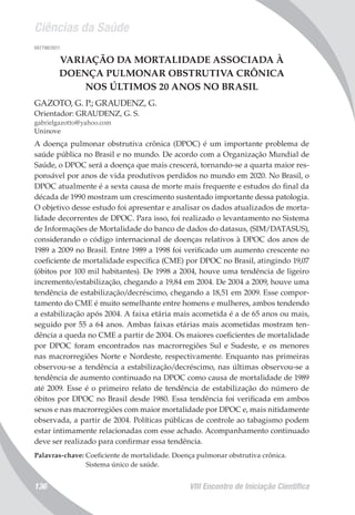 Ciências da Saúde
VIII Encontro de Iniciação Científica136
007798/2011
VARIAÇÃO DA MORTALIDADE ASSOCIADA À
DOENÇA PULMONAR OBSTRUTIVA CRÔNICA
NOS ÚLTIMOS 20 ANOS NO BRASIL
GAZOTO, G. P.; GRAUDENZ, G.
Orientador: GRAUDENZ, G. S.
gabrielgazotto@yahoo.com
Uninove
A doença pulmonar obstrutiva crônica (DPOC) é um importante problema de
saúde pública no Brasil e no mundo. De acordo com a Organização Mundial de
Saúde, o DPOC será a doença que mais crescerá, tornando-se a quarta maior res-
ponsável por anos de vida produtivos perdidos no mundo em 2020. No Brasil, o
DPOC atualmente é a sexta causa de morte mais frequente e estudos do final da
década de 1990 mostram um crescimento sustentado importante dessa patologia.
O objetivo desse estudo foi apresentar e analisar os dados atualizados de morta-
lidade decorrentes de DPOC. Para isso, foi realizado o levantamento no Sistema
de Informações de Mortalidade do banco de dados do datasus, (SIM/DATASUS),
considerando o código internacional de doenças relativos à DPOC dos anos de
1989 a 2009 no Brasil. Entre 1989 a 1998 foi verificado um aumento crescente no
coeficiente de mortalidade específica (CME) por DPOC no Brasil, atingindo 19,07
(óbitos por 100 mil habitantes). De 1998 a 2004, houve uma tendência de ligeiro
incremento/estabilização, chegando a 19,84 em 2004. De 2004 a 2009, houve uma
tendência de estabilização/decréscimo, chegando a 18,51 em 2009. Esse compor-
tamento do CME é muito semelhante entre homens e mulheres, ambos tendendo
a estabilização após 2004. A faixa etária mais acometida é a de 65 anos ou mais,
seguido por 55 a 64 anos. Ambas faixas etárias mais acometidas mostram ten-
dência a queda no CME a partir de 2004. Os maiores coeficientes de mortalidade
por DPOC foram encontrados nas macrorregiões Sul e Sudeste, e os menores
nas macrorregiões Norte e Nordeste, respectivamente. Enquanto nas primeiras
observou-se a tendência a estabilização/decréscimo, nas últimas observou-se a
tendência de aumento continuado na DPOC como causa de mortalidade de 1989
até 2009. Esse é o primeiro relato de tendência de estabilização do número de
óbitos por DPOC no Brasil desde 1980. Essa tendência foi verificada em ambos
sexos e nas macrorregiões com maior mortalidade por DPOC e, mais nitidamente
observada, a partir de 2004. Políticas públicas de controle ao tabagismo podem
estar intimamente relacionadas com esse achado. Acompanhamento continuado
deve ser realizado para confirmar essa tendência.
Palavras-chave: Coeficiente de mortalidade. Doença pulmonar obstrutiva crônica.
Sistema único de saúde.
 