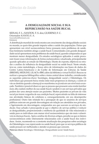Ciências da Saúde
VIII Encontro de Iniciação Científica138
	 ODONTOLOGIA
008032/2011
A DESIGUALDADE SOCIAL E SUA
REPERCUSSÃO NA SAÚDE BUCAL
SEIXAS, F. L.; SANTOS, T. S. dos; GUERINO, F. C.
Orientador: KANTO, E. A.
franciellyls@hotmail.com
Uninove
A distribuição mundial de renda mostra um crescimento das desigualdades sociais
no mundo, as quais têm grande impacto sobre a saúde das populações. Países que
apresentam um nível socioeconômico baixo possuem mais problemas de saúde.
Esse fenômeno também atinge a saúde bucal. Comunidades com grande desigual-
dade social apresentam mais problemas de saúde bucal, quando comparadas as que
mostram menor desigualdade. Os estudos sociológicos aplicados à saúde procu-
ram trazer essas informações de forma esclarecedora e atualizada, principalmente
quando aplicados ao estudo da Odontologia. Diante do exposto, objetivou-se estu-
dar a análise da influência da desigualdade social na saúde bucal. Neste estudo,
teve-se, como metodologia, a busca ativa de informações nas bases de dados do
Centro Latino-Americano e do Caribe de Informação em Ciências da Saúde
(BIREME), MEDLINE, LILACS e BBO, além da biblioteca virtual SciELO. Buscou-se
realizar a pesquisa bibliográfica sobre o tema central desse trabalho, considerando
as seguintes palavras-chave: Sociologia, desigualdade social e Odontologia. Os
indivíduos que possuem baixa renda estão mais propensos às doenças, e assim só
vão ao dentista quando a doença já se manifestou ou já está em um nível mais avan-
çado. Também é possível observar que as pessoas que possuem uma renda familiar
mais alta cuidam melhor da sua saúde bucal e podem ir aos serviços privados que
podem dar uma atenção maior aos pacientes. Muitos pacientes se privam da vida
social por terem vergonha de sua condição bucal, repercutindo na falta de interesse
nas atividades básicas do cotidiano e, consequentemente, em seu desempenho
profissional. Outro fato relatado foi a percepção de que os usuários de serviços
públicos estavam em grande desvantagem em relação aos atendidos nos privados,
e ligeiramente em desvantagem, comparados aos que usavam os serviços do sin-
dicato. Esse achado é preocupante já que o objetivo do serviço público é reduzir
as desigualdades, proporcionando a melhoria da qualidade de vida relacionada a
saúde para os indivíduos com menor nível socioeconômico que são mais vulnerá-
veis às doenças bucais. Após a análise de diversos artigos, percebe-se que os fatores
socioeconômicos estão inteiramente relacionados com a saúde bucal dos indiví-
duos. Assim, recomenda-se a constante atualização das pesquisas sobre sociologia
da Odontologia e sua repercussão na saúde bucal, para que os serviços públicos de
saúde possam ser melhorados e atender as pessoas que carecem.
Palavras-chave: Sociologia. Odontologia. Desigualdade social. Saúde bucal.
 