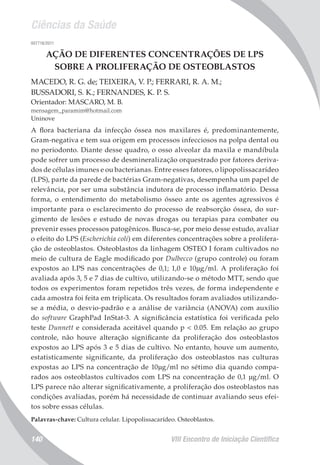 Ciências da Saúde
VIII Encontro de Iniciação Científica140
007718/2011
AÇÃO DE DIFERENTES CONCENTRAÇÕES DE LPS
SOBRE A PROLIFERAÇÃO DE OSTEOBLASTOS
MACEDO, R. G. de; TEIXEIRA, V. P.; FERRARI, R. A. M.;
BUSSADORI, S. K.; FERNANDES, K. P. S.
Orientador: MASCARO, M. B.
mensagem_paramim@hotmail.com
Uninove
A flora bacteriana da infecção óssea nos maxilares é, predominantemente,
Gram-negativa e tem sua origem em processos infecciosos na polpa dental ou
no periodonto. Diante desse quadro, o osso alveolar da maxila e mandíbula
pode sofrer um processo de desmineralização orquestrado por fatores deriva-
dos de células imunes e ou bacterianas. Entre esses fatores, o lipopolissacarídeo
(LPS), parte da parede de bactérias Gram-negativas, desempenha um papel de
relevância, por ser uma substância indutora de processo inflamatório. Dessa
forma, o entendimento do metabolismo ósseo ante os agentes agressivos é
importante para o esclarecimento do processo de reabsorção óssea, do sur-
gimento de lesões e estudo de novas drogas ou terapias para combater ou
prevenir esses processos patogênicos. Busca-se, por meio desse estudo, avaliar
o efeito do LPS (Escherichia coli) em diferentes concentrações sobre a prolifera-
ção de osteoblastos. Osteoblastos da linhagem OSTEO I foram cultivados no
meio de cultura de Eagle modificado por Dulbecco (grupo controle) ou foram
expostos ao LPS nas concentrações de 0,1; 1,0 e 10µg/ml. A proliferação foi
avaliada após 3, 5 e 7 dias de cultivo, utilizando-se o método MTT, sendo que
todos os experimentos foram repetidos três vezes, de forma independente e
cada amostra foi feita em triplicata. Os resultados foram avaliados utilizando-
se a média, o desvio-padrão e a análise de variância (ANOVA) com auxílio
do software GraphPad InStat-3. A significância estatística foi verificada pelo
teste Dunnett e considerada aceitável quando p < 0.05. Em relação ao grupo
controle, não houve alteração significante da proliferação dos osteoblastos
expostos ao LPS após 3 e 5 dias de cultivo. No entanto, houve um aumento,
estatisticamente significante, da proliferação dos osteoblastos nas culturas
expostas ao LPS na concentração de 10µg/ml no sétimo dia quando compa-
rados aos osteoblastos cultivados com LPS na concentração de 0,1 µg/ml. O
LPS parece não alterar significativamente, a proliferação dos osteoblastos nas
condições avaliadas, porém há necessidade de continuar avaliando seus efei-
tos sobre essas células.
Palavras-chave: Cultura celular. Lipopolissacarídeo. Osteoblastos.
 
