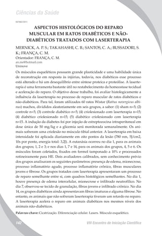 Ciências da Saúde
VIII Encontro de Iniciação Científica142
007962/2011
ASPECTOS HISTOLÓGICOS DO REPARO
MUSCULAR EM RATOS DIABÉTICOS E NÃO-
DIABÉTICOS TRATADOS COM LASERTERAPIA
MERNICK, A. P. S.; TAKAHASHI, C. B.; SANTOS, C. A.; BUSSADORI, S.
K.; FRANÇA, C. M.
Orientador: FRANÇA, C. M.
an.me@hotmail.com
Uninove
Os músculos esqueléticos possuem grande plasticidade e uma habilidade única
de reconstrução em resposta às injúrias, todavia, nos diabéticos esse processo
está alterado e há um desequilíbrio entre síntese proteica e proteólise. A laserte-
rapia é uma ferramenta bastante útil no restabelecimento da homeostase tecidual
e aceleração do reparo. O objetivo desse trabalho, foi avaliar histologicamente a
influência da laserterapia no processo de reparo muscular de ratos diabéticos e
não-diabéticos. Para tal, foram utilizados 60 ratos Wistar (Rattus novergicus albi-
nus) machos, divididos aleatoriamente em seis grupos, a saber: (1) sham n=5; (2)
controle n=5; (3) controle diabético n=5; (4) criolesionado com laserterapia n=15;
(4) diabético criolesionado n=15; (5) diabético criolesionado com laserterapia
n=15. A indução da diabetes foi por injeção de estreptozocina intraperitoneal em
dose única de 50 mg/kg e a glicemia será monitorada semanalmente. Os ani-
mais sofreram uma criolesão no músculo tibial anterior. A laserterapia em baixa
intensidade foi aplicada diariamente em oito pontos da lesão (780 nm, 5J/cm2,
10s por ponto, energia total: 3,2J). A eutanásia ocorreu no dia 1, para os animais
dos grupos; 1, 2 e 3; e nos dias 1, 7 e 14, para os animais dos grupos, 4, 5 e 6. Os
músculos foram coletados, fixados em formol tamponado a 10% e processados
rotineiramente para HE. Dois avaliadores calibrados, sem conhecimento prévio
dos grupos analisaram os seguintes parâmetros: presença de edema, mionecrose,
processo inflamatório agudo, processo inflamatório crônico, fibras musculares
jovens e fibrose. Os grupos tratados com laserterapia apresentaram um processo
de reparo semelhante entre si, com quadros histológicos semelhantes. No dia 1,
houve presença de edema intercelular, mionecrose e infiltrado neutrofílico. No
dia 7, observou-se tecido de granulação, fibras jovens e infiltrado crônico. No dia
14, os grupos diabéticos ainda apresentavam fibras imaturas e alguma fibrose. No
entanto, os animais que não sofreram laserterapia tiveram um retardo no reparo.
A laserterapia acelera o reparo em animais diabéticos nos mesmos níveis dos
animais não-diabéticos.
Palavras-chave: Cicatrização. Diferenciação celular. Lasers. Músculo esquelético.
 
